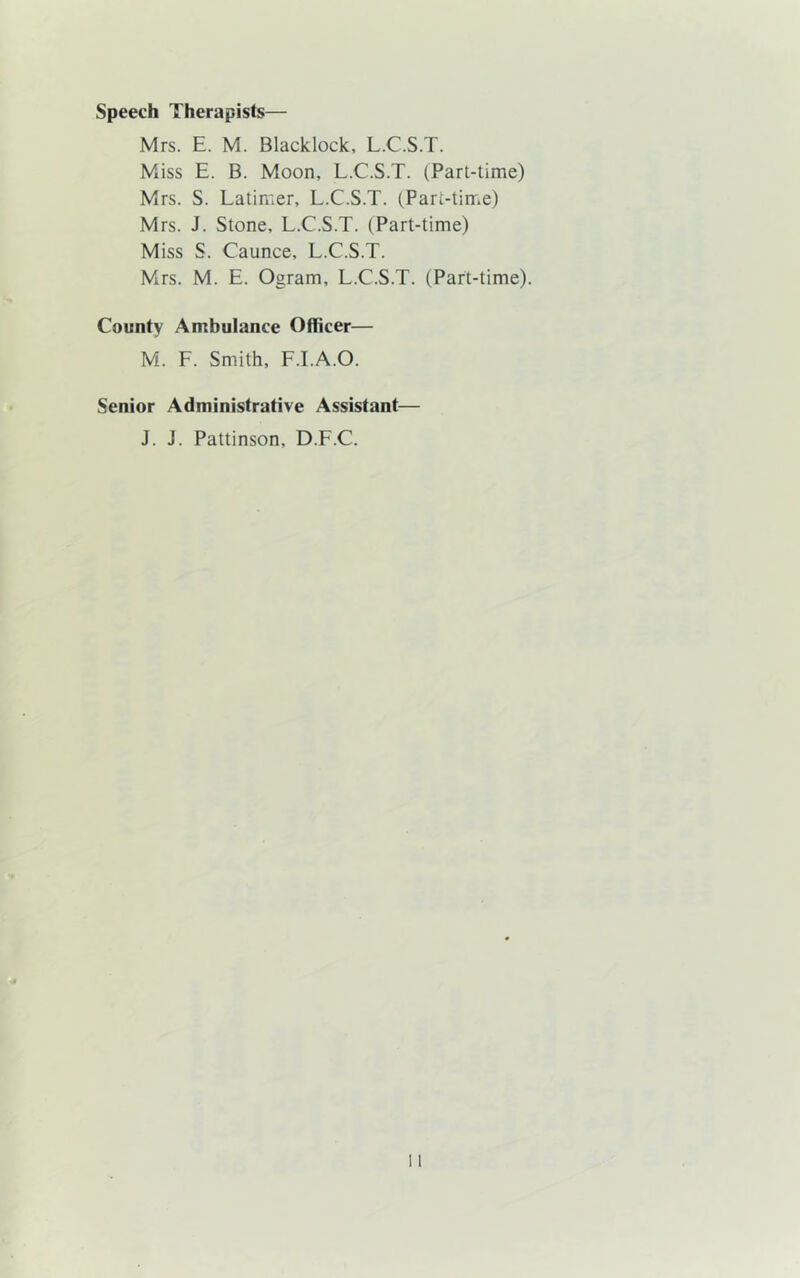 Speech Therapists— Mrs. E. M. Blacklock, L.C.S.T. Miss E. B. Moon, L.C.S.T. (Part-time) Mrs. S. Latimer, L.C.S.T. (Part-time) Mrs. J. Stone, L.C.S.T. (Part-time) Miss S. Caunce, L.C.S.T. Mrs. M. E. Ogram, L.C.S.T. (Part-time). County Ambulance Officer— M. F. Smith, F.I.A.O. Senior Administrative Assistant— J. J. Pattinson, D.F.C.