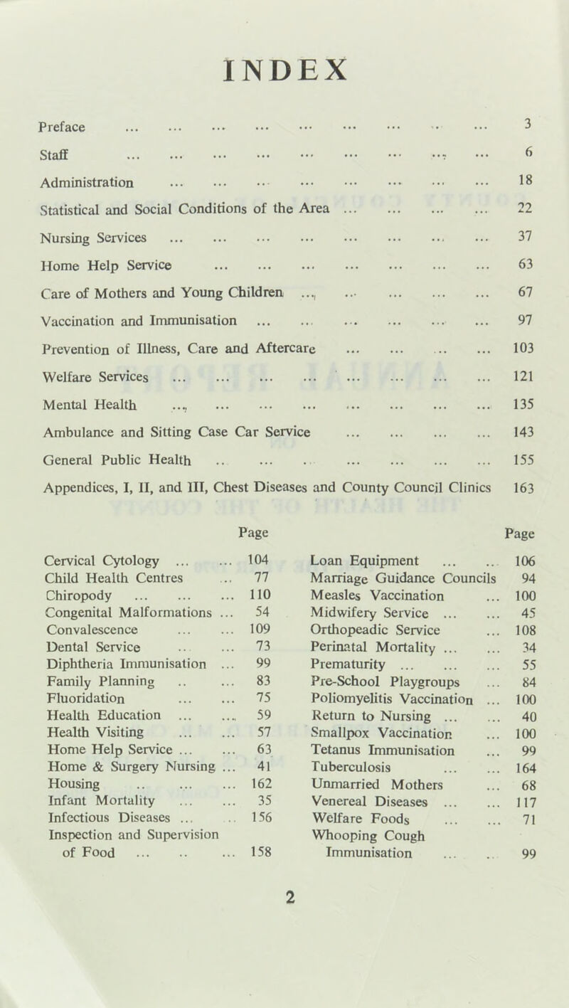 INDEX Preface Staff Administration ... 18 Statistical and Social Conditions of the Area 22 Nursing Services ... 37 Home Help Service ... 63 Care of Mothers and Young Children • • •! ' • • 1 • * • • 67 Vaccination and Immunisation ... 97 Prevention of Illness, Care and Aftercare 103 Welfare Services ... 121 Mental Health ... ... 135 Ambulance and Sitting Case Car Service 143 General Public Health ... . 155 Appendices, I, II, and III, Chest Diseases and County Council Clinics 163 Page Page Cervical Cytology 104 Loan Equipment 106 Child Health Centres 77 Marriage Guidance Councils 94 Chiropody 110 Measles Vaccination 100 Congenital Malformations ... 54 Midwifery Service 45 Convalescence 109 Orthopeadic Service 108 Dental Service 73 Perinatal Mortality 34 Diphtheria Immunisation ... 99 Prematurity 55 Family Planning 83 Pre-School Playgroups 84 Fluoridation 75 Poliomyelitis Vaccination ... 100 Health Education 59 Return to Nursing 40 Health Visiting 57 Smallpox Vaccination 100 Home Help Service 63 Tetanus Immunisation 99 Home & Surgery Nursing ... 41 Tuberculosis 164 Housing 162 Unmarried Mothers 68 Infant Mortality 35 Venereal Diseases 117 Infectious Diseases ... 156 Welfare Foods 71 Inspection and Supervision Whooping Cough of Food 158 Immunisation 99