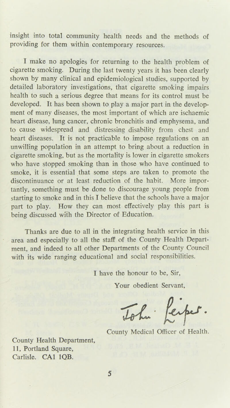 insight into total community health needs and the methods of providing for them within contemporary resources. I make no apologies for returning to the health problem of cigarette smoking. During the last twenty years it has been clearly shown by many clinical and epidemiological studies, supported by detailed laboratory investigations, that cigarette smoking impairs health to such a serious degree that means for its control must be developed. It has been shown to play a major part in the develop- ment of many diseases, the most important of which are ischaemic heart disease, lung cancer, chronic bronchitis and emphysema, and to cause widespread and distressing disability from chest and heart diseases. It is not practicable to impose regulations on an unwilling population in an attempt to bring about a reduction in cigarette smoking, but as the mortality is lower in cigarette smokers who have stopped smoking than in those who have continued to smoke, it is essential that some steps are taken to promote the discontinuance or at least reduction of the habit. More impor- tantly, something must be done to discourage young people from starting to smoke and in this I believe that the schools have a major part to play. How they can most effectively play this part is being discussed with the Director of Education. Thanks are due to all in the integrating health service in this area and especially to all the staff of the County Health Depart- ment, and indeed to all other Departments of the County Council with its wide ranging educational and social responsibilities. I have the honour to be. Sir, Your obedient Servant, County Medical Officer of Health. County Health Department, 11, Portland Square, Carlisle. CA1 1QB.
