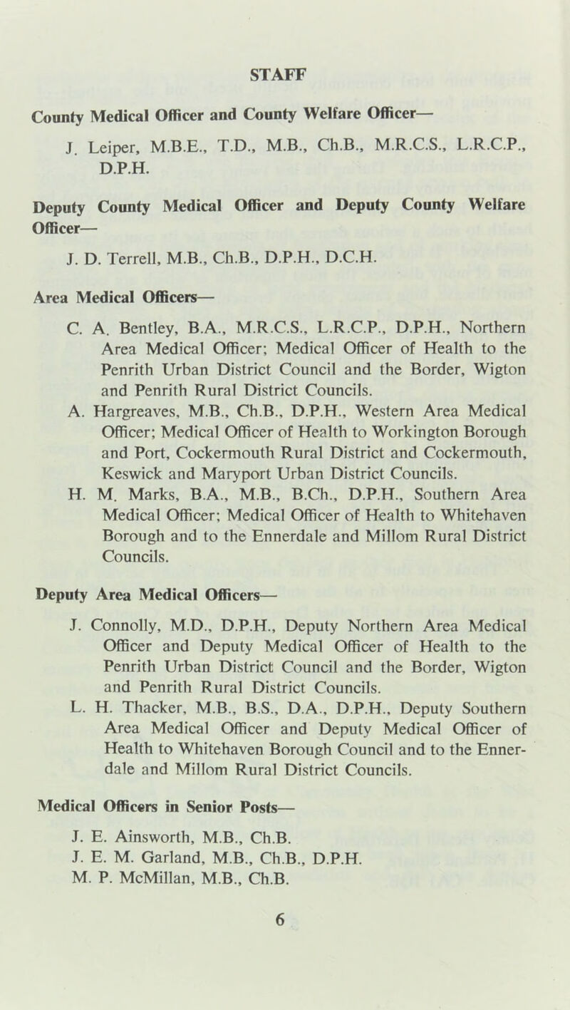 STAFF County Medical Officer and County Welfare Officer— J. Leiper, T.D., M.B., Ch.B., M.R.C.S., L.R.C.P., D.P.H. Deputy County Medical Officer and Deputy County Welfare Officer— J. D. Terrell, M.B., Ch.B., D.P.H., D.C.H. Area Medical Officers— C. A. Bentley, B.A., M.R.C.S., L.R.C.P., D.P.H., Northern Area Medical Officer; Medical Officer of Health to the Penrith Urban District Council and the Border, Wigton and Penrith Rural District Councils. A. Hargreaves, M.B., Ch.B., D.P.H., Western Area Medical Officer; Medical Officer of Health to Workington Borough and Port, Cockermouth Rural District and Cockermouth, Keswick and Maryport Urban District Councils. H. M. Marks, B.A., M.B., B.Ch., D.P.H., Southern Area Medical Officer; Medical Officer of Health to Whitehaven Borough and to the Ennerdale and Millom Rural District Councils. Deputy Area Medical Officers— J. Connolly, M.D., D.P.H., Deputy Northern Area Medical Officer and Deputy Medical Officer of Health to the Penrith Urban District Council and the Border, Wigton and Penrith Rural District Councils. L. H. Thacker, M.B., B.S., D.A., D.P.H., Deputy Southern Area Medical Officer and Deputy Medical Officer of Health to Whitehaven Borough Council and to the Enner- dale and Millom Rural District Councils. Medical Officers in Senior Posts— J. E. Ainsworth, M.B., Ch.B. J. E. M. Garland, M.B., Ch.B., D.P.H. M. P. McMillan, M.B., Ch.B.