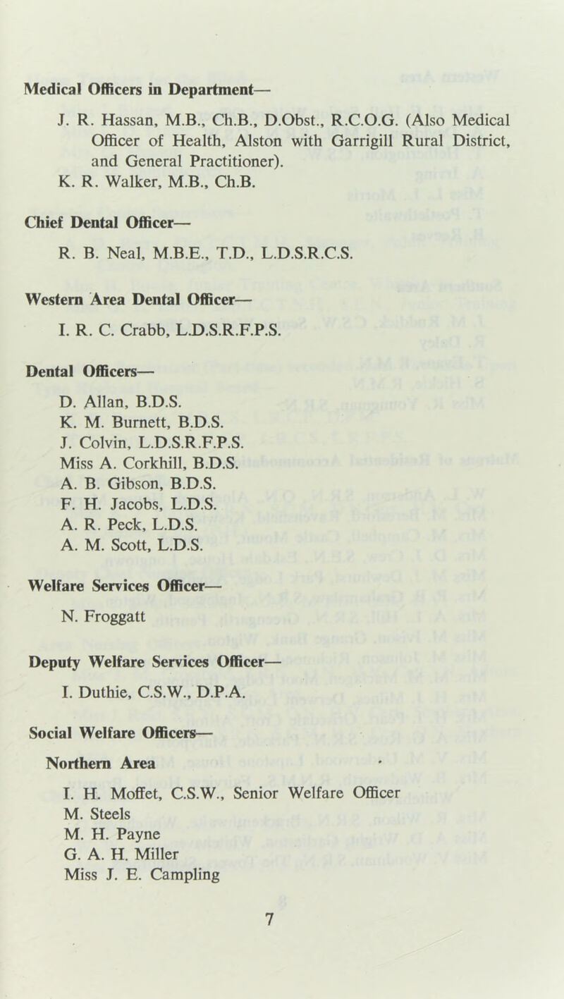 Medical Officers in Department— J. R. Hassan, M.B., Ch.B., D.Obst., R.C.O.G. (Also Medical Officer of Health, Alston with Garrigill Rural District, and General Practitioner). K. R. Walker, M.B., Ch.B. Chief Dental Officer— R. B. Neal, M.B.E., T.D., L.D.S.R.C.S. Western Area Dental Officer— I. R. C. Crabb, L.D.S.R.F.P.S. Dental Officers— D. Allan, B.D.S. K. M. Burnett, B.D.S. J. Colvin, L.D.S.R.F.P.S. Miss A. Corkhill, B.D.S. A. B. Gibson, B.D.S. F. H. Jacobs, L.D.S. A. R. Peck, L.D.S. A. M. Scott, L.D.S. Welfare Services Officer— N. Froggatt Deputy W'elfare Services Officer— I. Duthie, C.S.W., D.P.A. Social Welfare Officers— Northern Area I. H. Moffet, C.S.W., Senior Welfare Officer M. Steels M. H. Payne G. A. H. Miller Miss J. E. Campling