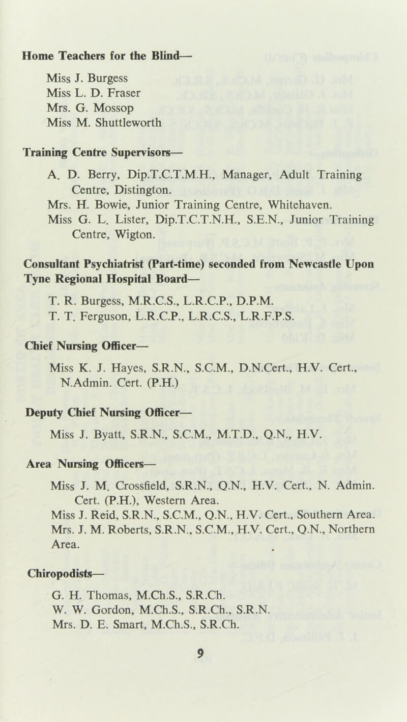 Home Teachers for the Blind— Miss J. Burgess Miss L. D. Fraser Mrs. G. Mossop Miss M. Shuttleworth Training Centre Supervisors— A. D. Berry, Dip.T.C.T.M.H., Manager, Adult Training Centre, Distington. Mrs. H. Bowie, Junior Training Centre, Whitehaven. Miss G. L. Lister, Dip.T.C.T.N.H., S.E.N., Junior Training Centre, Wigton. Consultant Psychiatrist (Part-time) seconded from Newcastle Upon Tyne Regional Hospital Board— T. R. Burgess, M.R.C.S., L.R.C.P., D.P.M. T. T. Ferguson, L.R.C.P., L.R.C.S., L.R.F.P.S. Chief Nursing Officer— Miss K. J. Hayes, S.R.N., S.C.M., D.N.Cert., H.V. Cert., N.Admin. Cert. (P.H.) Deputy Chief Nursing Officer— Miss J. Byatt, S.R.N., S.C.M., M.T.D., Q.N., H.V. Area Nursing Officers— Miss J. M. Crossfield, S.R.N., Q.N., H.V. Cert., N. Admin. Cert. (P.H.), Western Area. Miss J. Reid, S.R.N., S.C.M., Q.N., H.V. Cert., Southern Area. Mrs. J. M. Roberts, S.R.N., S.C.M., H.V. Cert., Q.N., Northern Area. Chiropodists— G. H. Thomas, M.Ch.S., S.R.Ch. W. W. Gordon, M.Ch.S., S.R.Ch., S.R.N. Mrs. D. E. Smart, M.Ch.S., S.R.Ch.