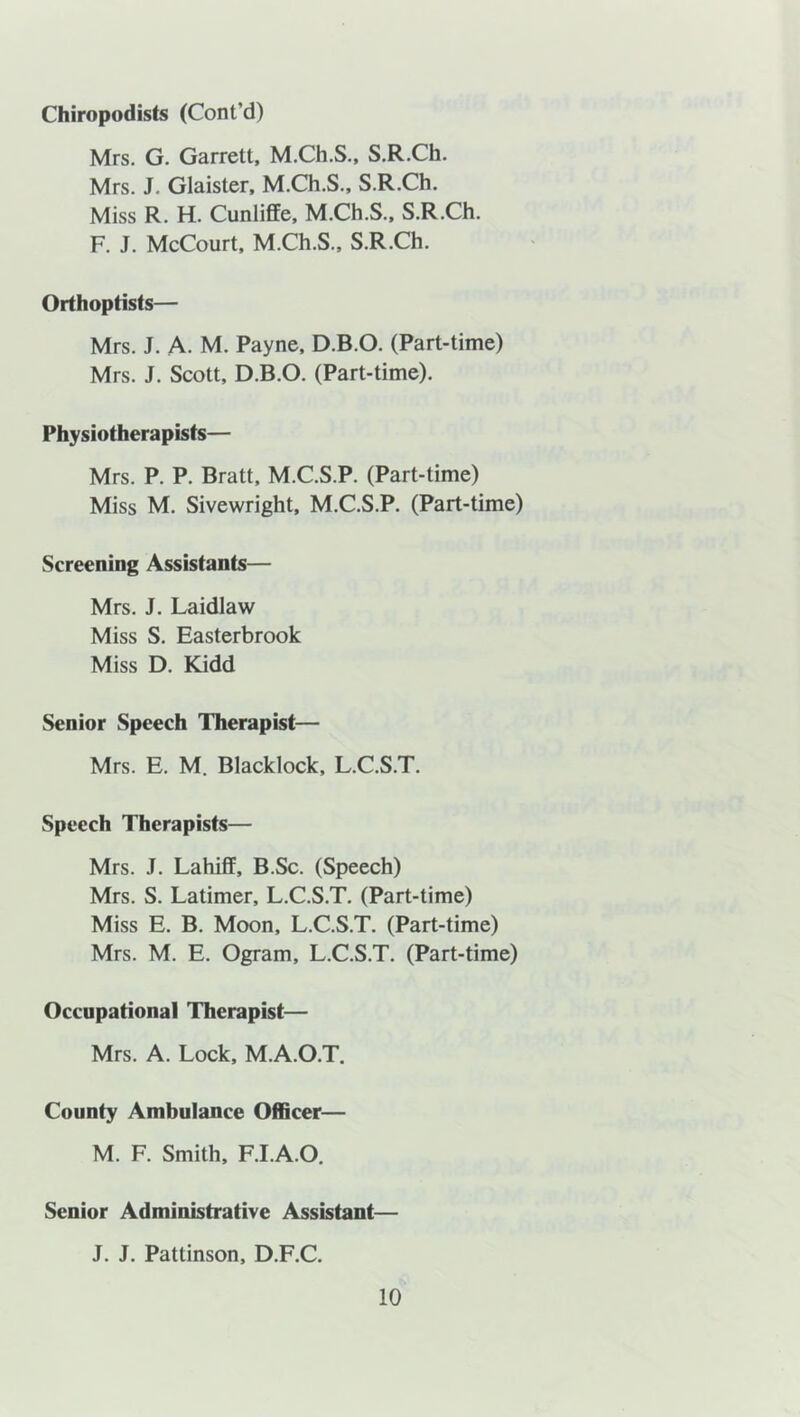 Chiropodists (Cont’d) Mrs. G. Garrett, M.Ch.S., S.R.Ch. Mrs. J. Glaister, M.Ch.S., S.R.Ch. Miss R. H. Cunliffe, M.Ch.S., S.R.Ch. F. J. McCourt, M.Ch.S., S.R.Ch. Orthoptists— Mrs. J. A- M. Payne, D.B.O. (Part-time) Mrs. J. Scott, D.B.O. (Part-time). Physiotherapists— Mrs. P. P. Bratt, M.C.S.P. (Part-time) Miss M. Sivewright, M.C.S.P. (Part-time) Screening Assistants— Mrs. J. Laidlaw Miss S. Easterbrook Miss D. Kidd Senior Speech Therapist— Mrs. E. M. Blacklock, L.C.S.T. Speech Therapists— Mrs. J. Lahiff, B.Sc. (Speech) Mrs. S. Latimer, L.C.S.T. (Part-time) Miss E. B. Moon, L.C.S.T. (Part-time) Mrs. M. E. Ogram, L.C.S.T. (Part-time) Occupational Therapist— Mrs. A. Lock, M.A.O.T. County Ambulance Officer— M. F. Smith, F.I.A.O. Senior Administrative Assistant— J. J. Pattinson, D.F.C.