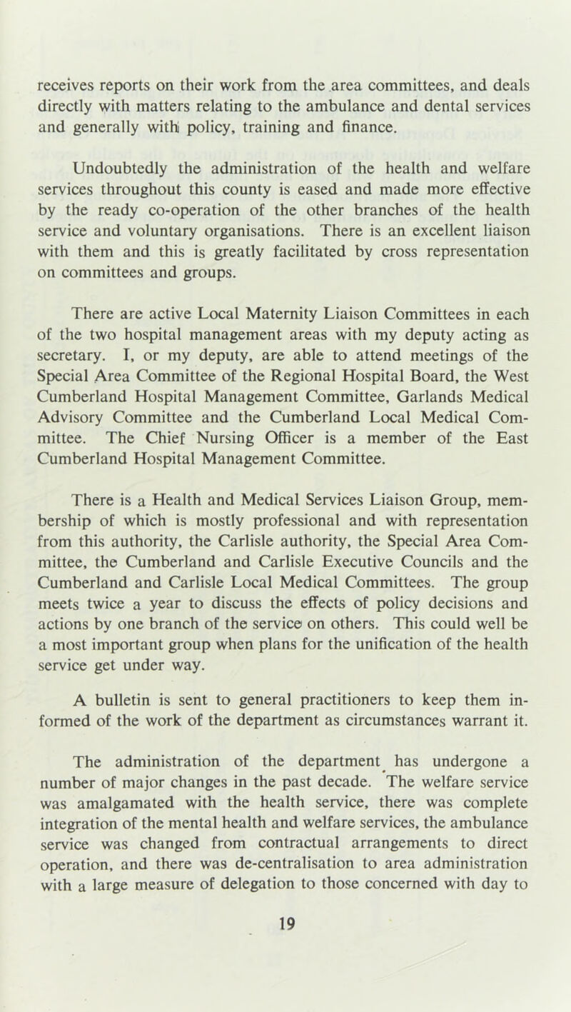 receives reports on their work from the area committees, and deals directly with matters relating to the ambulance and dental services and generally withi policy, training and finance. Undoubtedly the administration of the health and welfare services throughout this county is eased and made more effective by the ready co-operation of the other branches of the health service and voluntary organisations. There is an excellent liaison with them and this is greatly facilitated by cross representation on committees and groups. There are active Local Maternity Liaison Committees in each of the two hospital management areas with my deputy acting as secretary. I, or my deputy, are able to attend meetings of the Special Area Committee of the Regional Hospital Board, the West Cumberland Hospital Management Committee, Garlands Medical Advisory Committee and the Cumberland Local Medical Com- mittee. The Chief Nursing Officer is a member of the East Cumberland Hospital Management Committee. There is a Health and Medical Services Liaison Group, mem- bership of which is mostly professional and with representation from this authority, the Carlisle authority, the Special Area Com- mittee, the Cumberland and Carlisle Executive Councils and the Cumberland and Carlisle Local Medical Committees. The group meets twice a year to discuss the effects of policy decisions and actions by one branch of the service on others. This could well be a most important group when plans for the unification of the health service get under way. A bulletin is sent to general practitioners to keep them in- formed of the work of the department as circumstances warrant it. The administration of the department has undergone a number of major changes in the past decade. The welfare service was amalgamated with the health service, there was complete integration of the mental health and welfare services, the ambulance service was changed from contractual arrangements to direct operation, and there wa9 de-centralisation to area administration with a large measure of delegation to those concerned with day to