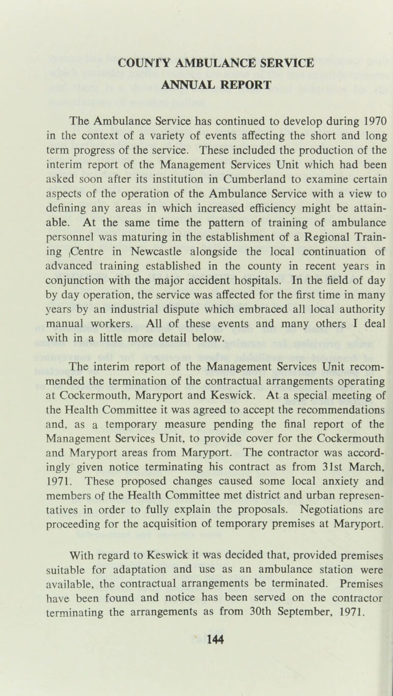 COUNTY AMBULANCE SERVICE ANNUAL REPORT The Ambulance Service has continued to develop during 1970 in the context of a variety of events affecting the short and long term progress of the service. These included the production of the interim report of the Management Services Unit which had been asked soon after its institution in Cumberland to examine certain aspects of the operation of the Ambulance Service with a view to defining any areas in which increased efficiency might be attain- able. At the same time the pattern of training of ambulance personnel was maturing in the establishment of a Regional Train- ing (Centre in Newcastle alongside the local continuation of advanced training established in the county in recent years in conjunction with the major accident hospitals. In the field of day by day operation, the service was affected for the first time in many years by an industrial dispute which embraced all local authority manual workers. All of these events and many others I deal with in a little more detail below. The interim report of the Management Services Unit recom- mended the termination of the contractual arrangements operating at Cockermouth, Maryport and Keswick. At a special meeting of the Health Committee it was agreed to accept the recommendations and, as a temporary measure pending the final report of the Management Services Unit, to provide cover for the Cockermouth and Maryport areas from Maryport. The contractor was accord- ingly given notice terminating his contract as from 31st March, 1971. These proposed changes caused some local anxiety and members of the Health Committee met district and urban represen- tatives in order to fully explain the proposals. Negotiations are proceeding for the acquisition of temporary premises at Maryport. With regard to Keswick it was decided that, provided premises suitable for adaptation and use as an ambulance station were available, the contractual arrangements be terminated. Premises have been found and notice has been served on the contractor terminating the arrangements as from 30th September, 1971.