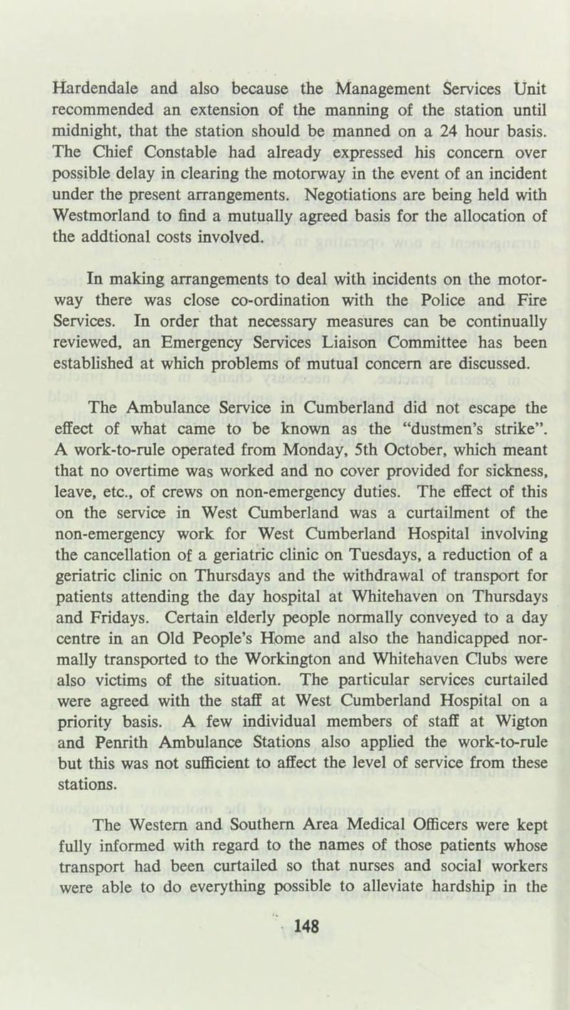 Hardendale and also because the Management Services Unit recommended an extension of the manning of the station until midnight, that the station should be manned on a 24 hour basis. The Chief Constable had already expressed his concern over possible delay in clearing the motorway in the event of an incident under the present arrangements. Negotiations are being held with Westmorland to find a mutually agreed basis for the allocation of the addtional costs involved. In making arrangements to deal with incidents on the motor- way there was close co-ordination with the Police and Fire Services. In order that necessary measures can be continually reviewed, an Emergency Services Liaison Committee has been established at which problems of mutual concern are discussed. The Ambulance Service in Cumberland did not escape the effect of what came to be known as the “dustmen’s strike”. A work-to-rule operated from Monday, 5th October, which meant that no overtime was worked and no cover provided for sickness, leave, etc., of crews on non-emergency duties. The effect of this on the service in West Cumberland was a curtailment of the non-emergency work for West Cumberland Hospital involving the cancellation of a geriatric clinic on Tuesdays, a reduction of a geriatric clinic on Thursdays and the withdrawal of transport for patients attending the day hospital at Whitehaven on Thursdays and Fridays. Certain elderly people normally conveyed to a day centre in an Old People’s Home and also the handicapped nor- mally transported to the Workington and Whitehaven Clubs were also victims of the situation. The particular services curtailed were agreed with the staff at West Cumberland Hospital on a priority basis. A few individual members of staff at Wigton and Penrith Ambulance Stations also applied the work-to-rule but this was not sufficient to affect the level of service from these stations. The Western and Southern Area Medical Officers were kept fully informed with regard to the names of those patients whose transport had been curtailed so that nurses and social workers were able to do everything possible to alleviate hardship in the