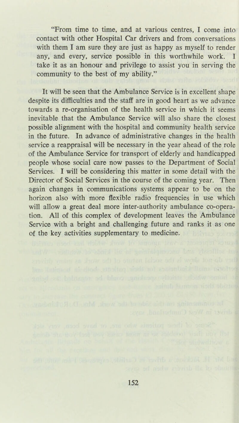 “From time to time, and at various centres, I come into contact with other Hospital Car drivers and from conversations with them I am sure they are just as happy as myself to render any, and every, service possible in this worthwhile work. I take it as an honour and privilege to assist you in serving the community to the best of my ability.” It will be seen that the Ambulance Service is in excellent shape despite its difficulties and the staff are in good heart as we advance towards a re-organisation of the health service in which it seems inevitable that the Ambulance Service will also share the closest possible alignment with the hospital and community health service in the future. In advance of administrative changes in the health service a reappraisal will be necessary in the year ahead of the role of the Ambulance Service for transport of elderly and handicapped people whose social care now passes to the Department of Social Services. I will be considering this matter in some detail with the Director of Social Services in the course of the coming year. Then again changes in communications systems appear to be on the horizon also with more flexible radio frequencies in use which will allow a great deal more inter-authority ambulance co-opera- tion. All of this complex of development leaves the Ambulance Service with a bright and challenging future and ranks it as one of the key activities supplementary to medicine.