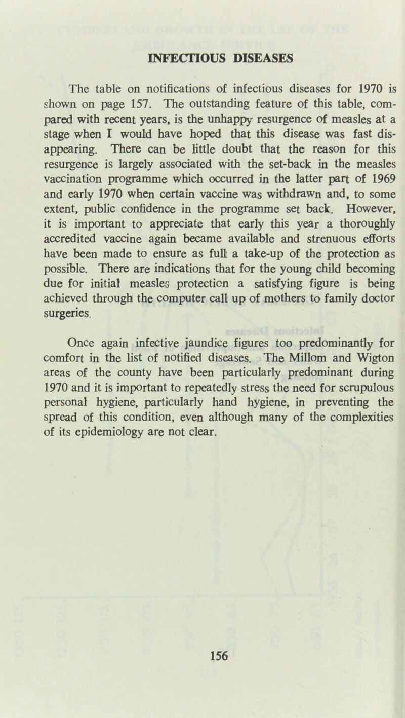 INFECTIOUS DISEASES The table on notifications of infectious diseases for 1970 is shown on page 157. The outstanding feature of this table, com- pared with recent years, is the unhappy resurgence of measles at a stage when I would have hoped that this disease was fast dis- appearing. There can be little doubt that the reason for this resurgence is largely associated with the set-back in the measles vaccination programme which occurred in the latter part of 1969 and early 1970 when certain vaccine was withdrawn and, to some extent, public confidence in the programme set back. However, it is important to appreciate that early this year a thoroughly accredited vaccine again became available and strenuous efforts have been made to ensure as full a take-up of the protection as possible. There are indications that for the young child becoming due for initial measles protection a satisfying figure is being achieved through the computer call up of mothers to family doctor surgeries Once again infective jaundice figures too predominantly for comfort in the list of notified diseases. The Millom and Wigton areas of the county have been particularly predominant during 1970 and it is important to repeatedly stress the need for scrupulous personal hygiene, particularly hand hygiene, in preventing the spread of this condition, even although many of the complexities of its epidemiology are not clear.