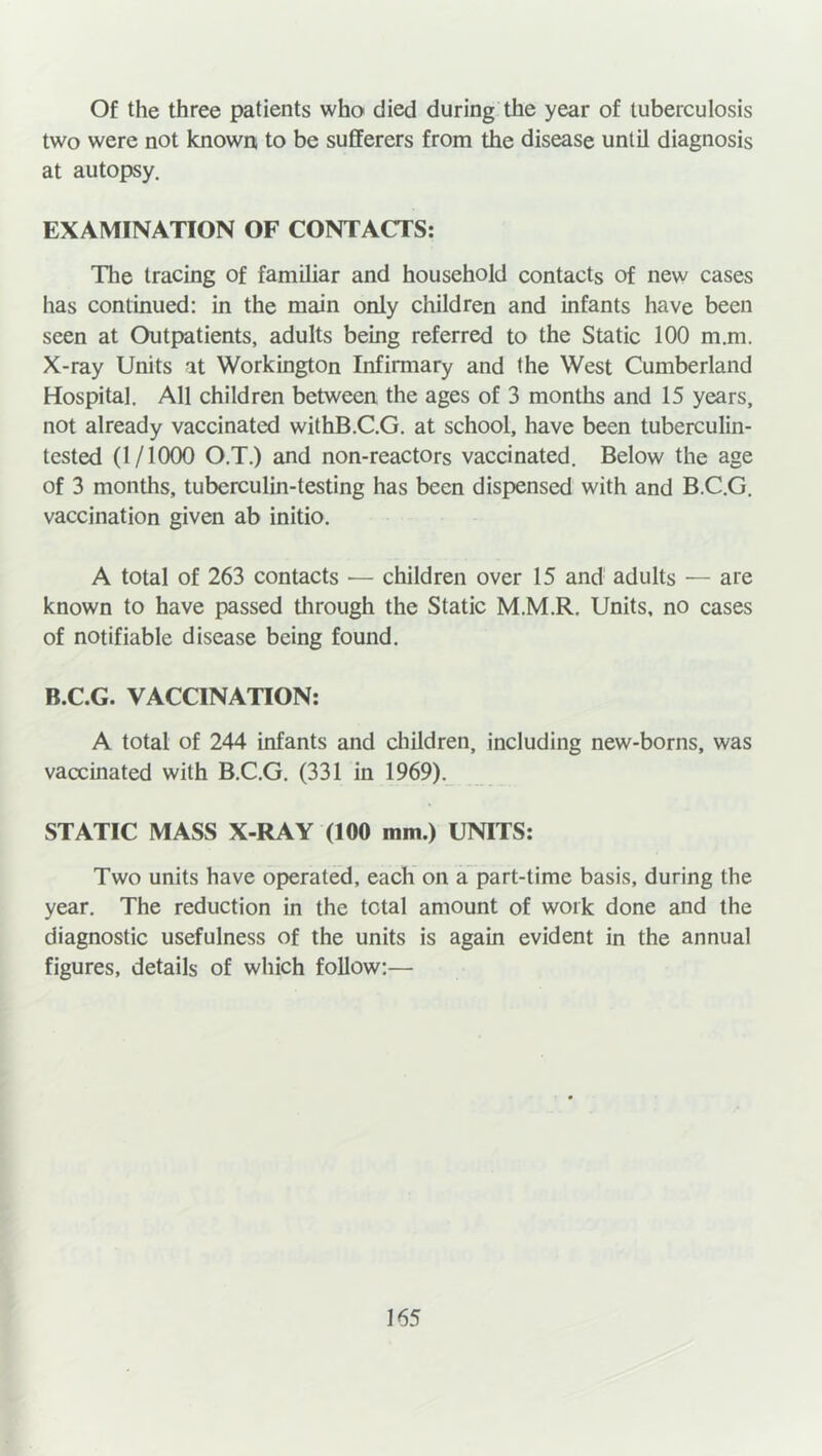 Of the three patients who died during the year of tuberculosis two were not known to be sufferers from the disease until diagnosis at autopsy. EXAMINATION OF CONTACTS: The tracing of familiar and household contacts of new cases has continued: in the main only children and infants have been seen at Outpatients, adults being referred to the Static 100 m.m. X-ray Units at Workington Infirmary and the West Cumberland Hospital. All children between the ages of 3 months and 15 years, not already vaccinated withB.C.G. at school, have been tuberculin- tested (1/1000 O.T.) and non-reactors vaccinated. Below the age of 3 months, tuberculin-testing has been dispensed with and B.C.G. vaccination given ab initio. A total of 263 contacts — children over 15 and adults — are known to have passed through the Static M.M.R. Units, no cases of notifiable disease being found. B.C.G. VACCINATION: A total of 244 infants and children, including new-borns, was vaccinated with B.C.G. (331 in 1969). STATIC MASS X-RAY (100 mm.) UNITS: Two units have operated, each on a part-time basis, during the year. The reduction in the total amount of work done and the diagnostic usefulness of the units is again evident in the annual figures, details of which follow:—