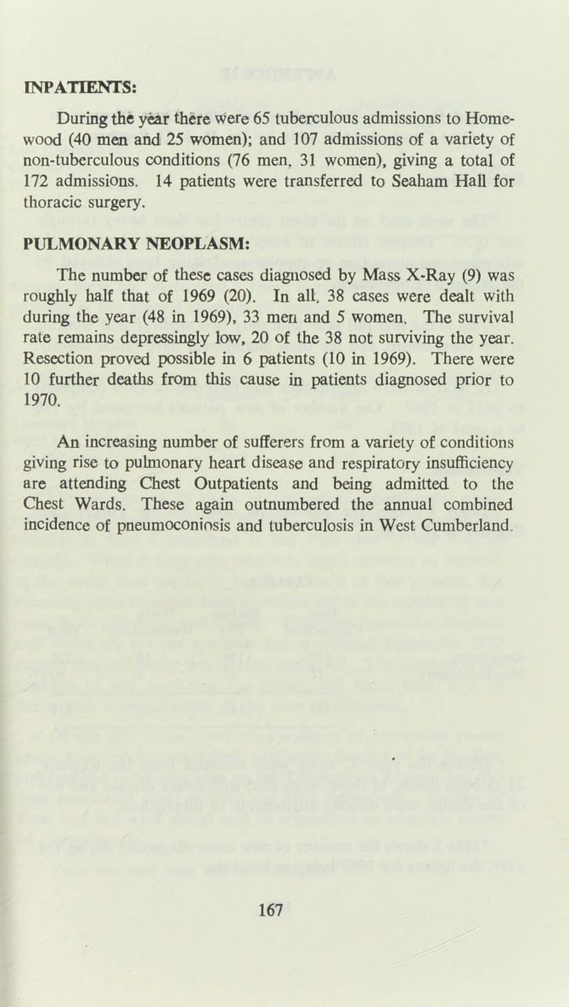 INPATIENTS: During the year there were 65 tuberculous admissions to Home- wood (40 men and 25 women); and 107 admissions of a variety of non-tuberculous conditions (76 men. 31 women), giving a total of 172 admissions. 14 patients were transferred to Seaham Hall for thoracic surgery. PULMONARY NEOPLASM: The number of these cases diagnosed by Mass X-Ray (9) was roughly half that of 1969 (20). In all. 38 cases were dealt with during the year (48 in 1969), 33 men and 5 women. The survival rate remains depressingly low, 20 of the 38 not surviving the year. Resection proved possible in 6 patients (10 in 1969). There were 10 further deaths from this cause in patients diagnosed prior to 1970. An increasing number of sufferers from a variety of conditions giving rise to pulmonary heart disease and respiratory insufficiency are attending Chest Outpatients and being admitted, to the Chest Wards. These again outnumbered the annual combined incidence of pneumoconiosis and tuberculosis in West Cumberland.