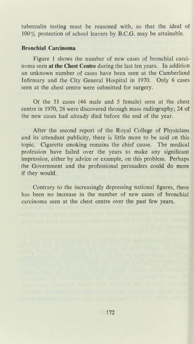 tuberculin testing must be reasoned with, so that the ideal of 100% protection of school leavers by B.C.G. may be attainable. Bronchial Carcinoma Figure 1 shows the number of new cases of bronchial carci- noma seen at the Chest Centre during the last ten years. In addition an unknown number of cases have been seen at the Cumberland Infirmary and the City General Hospital in 1970. Only 6 cases seen at the chest centre were submitted for surgery. Of the 51 cases (46 male and 5 female) seen at the chest centre in 1970, 26 were discovered through mass radiography; 24 of the new cases had already died before the end of the year. After the second report of the Royal College of Physicians and its attendant publicity, there is little more to be said on this topic. Cigarette smoking remains the chief cause. The medical profession have failed over the years to make any significant impression, either by advice or example, on this problem. Perhaps the Government and the professional persuaders could do more if they would. Contrary to the increasingly depressing national figures, there has been no increase in the number of new cases of bronchial carcinoma seen at the chest centre over the past few years.