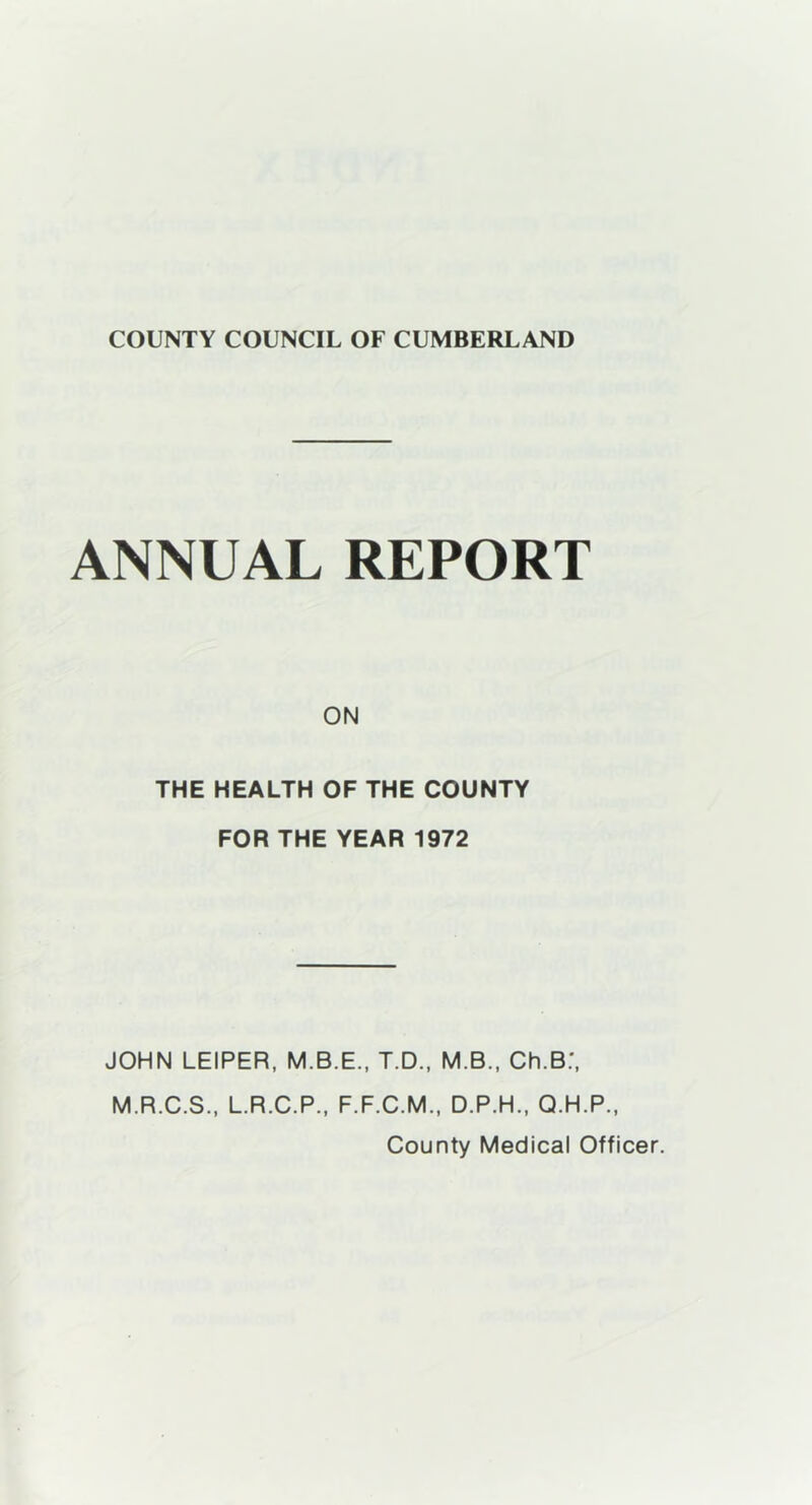 ANNUAL REPORT ON THE HEALTH OF THE COUNTY FOR THE YEAR 1972 JOHN LEIPER, M.B.E., T.D., M.B., Ch.B:, M.R.C.S., L.R.C.P., F.F.C.M., D.P.H., Q.H.P., County Medical Officer.