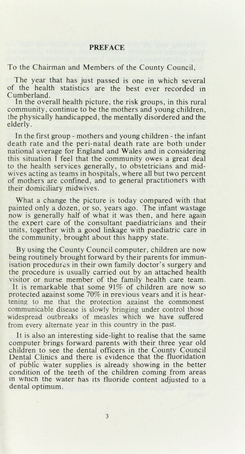 PREFACE To the Chairman and Members of the County Council, The year that has just passed is one in which several of the health statistics are the best ever recorded in Cumberland. In the overall health picture, the risk groups, in this rural community, continue to be the mothers and young children, the physically handicapped, the mentally disordered and the elderly. In the first group - mothers and young children - the infant death rate and the peri-natal death rate are both under national average for England and Wales and in considering this situation I feel that the community owes a great deal to the health services generally, to obstetricians and mid- wives acting as teams in hospitals, where all but two percent of mothers are confined, and to general practitioners with their domiciliary midwives. What a change the picture is today compared with that painted only a dozen, or so, years ago. The infant wastage now is generally half of what it was then, and here again the expert care of the consultant paediatricians and their units, together with a good linkage with paediatric care in the community, brought about this happy state. By using the County Council computer, children are now being routinely brought forward by their parents for immun- isation procedures in their own family doctor’s surgery and the procedure is usually carried out by an attached health visitor or nurse member of the family health care team. It is remarkable that some 91% of children are now so protected against some 70% in previous vears and it is hear- tening to me that the protection against the commonest communicable disease is slowly bringing under control those widespread outbreaks of measles which we have suffered from every alternate year in this country in the past. It is also an interesting side-light to realise that the same computer brings forward parents with their three year old children to see the dental officers in the County Council Dental Clinics and there is evidence that the fluoridation of public water supplies is already showing in the better condition of the teeth of the children coming from areas in which the water has its fluoride content adjusted to a dental optimum.