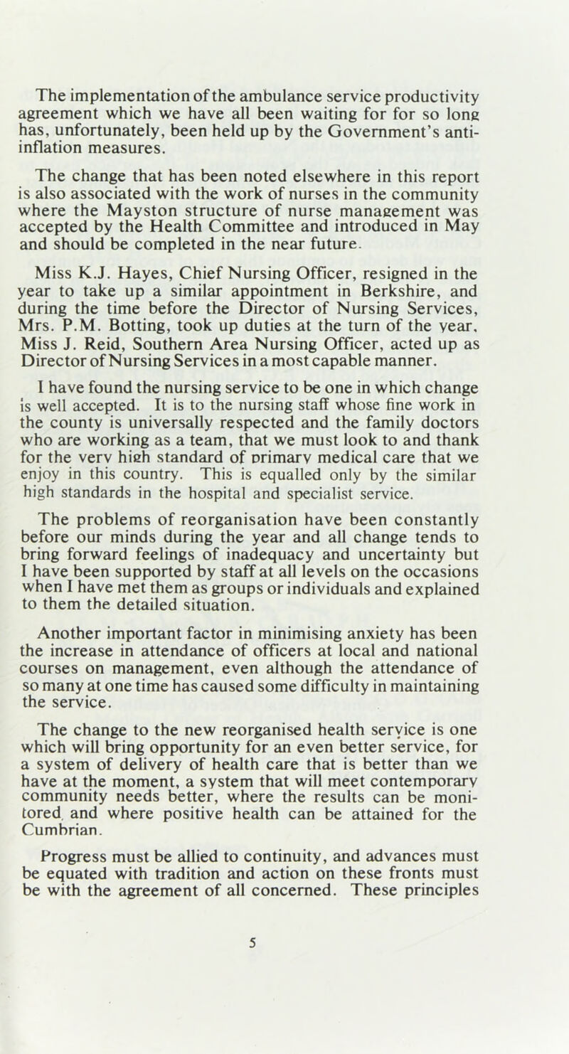 The implementation of the ambulance service productivity agreement which we have all been waiting for for so long has, unfortunately, been held up by the Government’s anti- inflation measures. The change that has been noted elsewhere in this report is also associated with the work of nurses in the community where the Mayston structure of nurse management was accepted by the Health Committee and introduced in May and should be completed in the near future. Miss K.J. Hayes, Chief Nursing Officer, resigned in the year to take up a similar appointment in Berkshire, and during the time before the Director of Nursing Services, Mrs. P.M. Botting, took up duties at the turn of the year. Miss J. Reid, Southern Area Nursing Officer, acted up as Director of Nursing Services in a most capable manner. I have found the nursing service to be one in which change is well accepted. It is to the nursing staff whose fine work in the county is universally respected and the family doctors who are working as a team, that we must look to and thank for the verv hieh standard of Drimarv medical care that we enjoy in this country. This is equalled only by the similar high standards in the hospital and specialist service. The problems of reorganisation have been constantly before our minds during the year and all change tends to bring forward feelings of inadequacy and uncertainty but I have been supported by staff at all levels on the occasions when I have met them as groups or individuals and explained to them the detailed situation. Another important factor in minimising anxiety has been the increase in attendance of officers at local and national courses on management, even although the attendance of so many at one time has caused some difficulty in maintaining the service. The change to the new reorganised health service is one which will bring opportunity for an even better service, for a system of delivery of health care that is better than we have at the moment, a system that will meet contemporary community needs better, where the results can be moni- tored and where positive health can be attained for the Cumbrian. Progress must be allied to continuity, and advances must be equated with tradition and action on these fronts must be with the agreement of all concerned. These principles