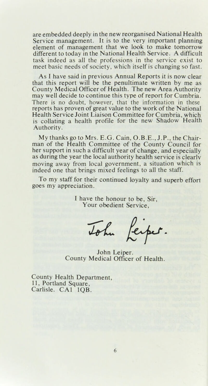 are embedded deeply in the new reorganised National Health Service management. It is to the very important planning element of management that we look to make tomorrow different to today in the National Health Service. A difficult task indeed as all the professions in the service exist to meet basic needs of society, which itself is changing so fast. As I have said in previous Annual Reports it is now clear that this report will be the penultimate written by me as County Medical Officer of Health. The new Area Authority may well decide to continue this type of report for Cumbria. There is no doubt, however, that the information in these reports has proven of great value to the work of the National Health Service Joint Liaison Committee for Cumbria, which is collating a health profile for the new Shadow Health Authority. My thanks go to Mrs. E.G. Cain, O.B.E., J.P., the Chair- man of the Health Committee of the County Council for her support in such a difficult year of change, and especially as during the year the local authority health service is clearly moving away from local government, a situation which is indeed one that brings mixed feelings to all the staff. To my staff for their continued loyalty and superb effort goes my appreciation. I have the honour to be, Sir, Your obedient Service, John Leiper. County Medical Officer of Health. County Health Department, 11, Portland Square, Carlisle. CA1 1QB.