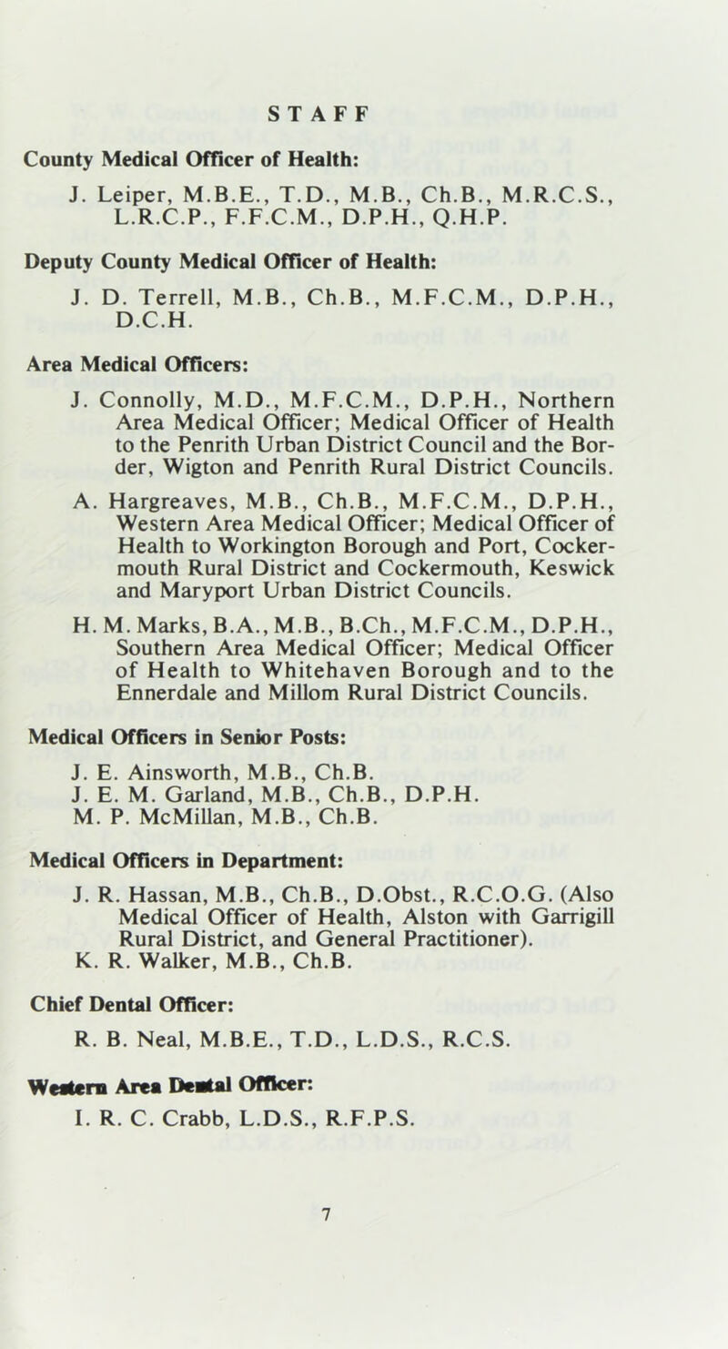 STAFF County Medical Officer of Health: J. Leiper, T.D., M.B., Ch.B., M.R.C.S., L.R.C.P., F.F.C.M., D.P.H., Q.H.P. Deputy County Medical Officer of Health: J. D. Terrell, M.B., Ch.B., M.F.C.M., D.P.H., D.C.H. Area Medical Officers: J. Connolly, M.D., M.F.C.M., D.P.H., Northern Area Medical Officer; Medical Officer of Health to the Penrith Urban District Council and the Bor- der, Wigton and Penrith Rural District Councils. A. Hargreaves, M.B., Ch.B., M.F.C.M., D.P.H., Western Area Medical Officer; Medical Officer of Health to Workington Borough and Port, Cocker- mouth Rural District and Cockermouth, Keswick and Maryport Urban District Councils. H. M. Marks, B.A., M.B., B.Ch., M.F.C.M., D.P.H., Southern Area Medical Officer; Medical Officer of Health to Whitehaven Borough and to the Ennerdale and Millom Rural District Councils. Medical Officers in Senior Posts: J. E. Ainsworth, M.B., Ch.B. J. E. M. Garland, M.B., Ch.B., D.P.H. M. P. McMillan, M.B., Ch.B. Medical Officers in Department: J. R. Hassan, M.B., Ch.B., D.Obst., R.C.O.G. (Also Medical Officer of Health, Alston with Garrigill Rural District, and General Practitioner). K. R. Walker, M.B., Ch.B. Chief Dental Officer: R. B. Neal, M.B.E., T.D., L.D.S., R.C.S. Western Area Dental Officer: I. R. C. Crabb, L.D.S., R.F.P.S.