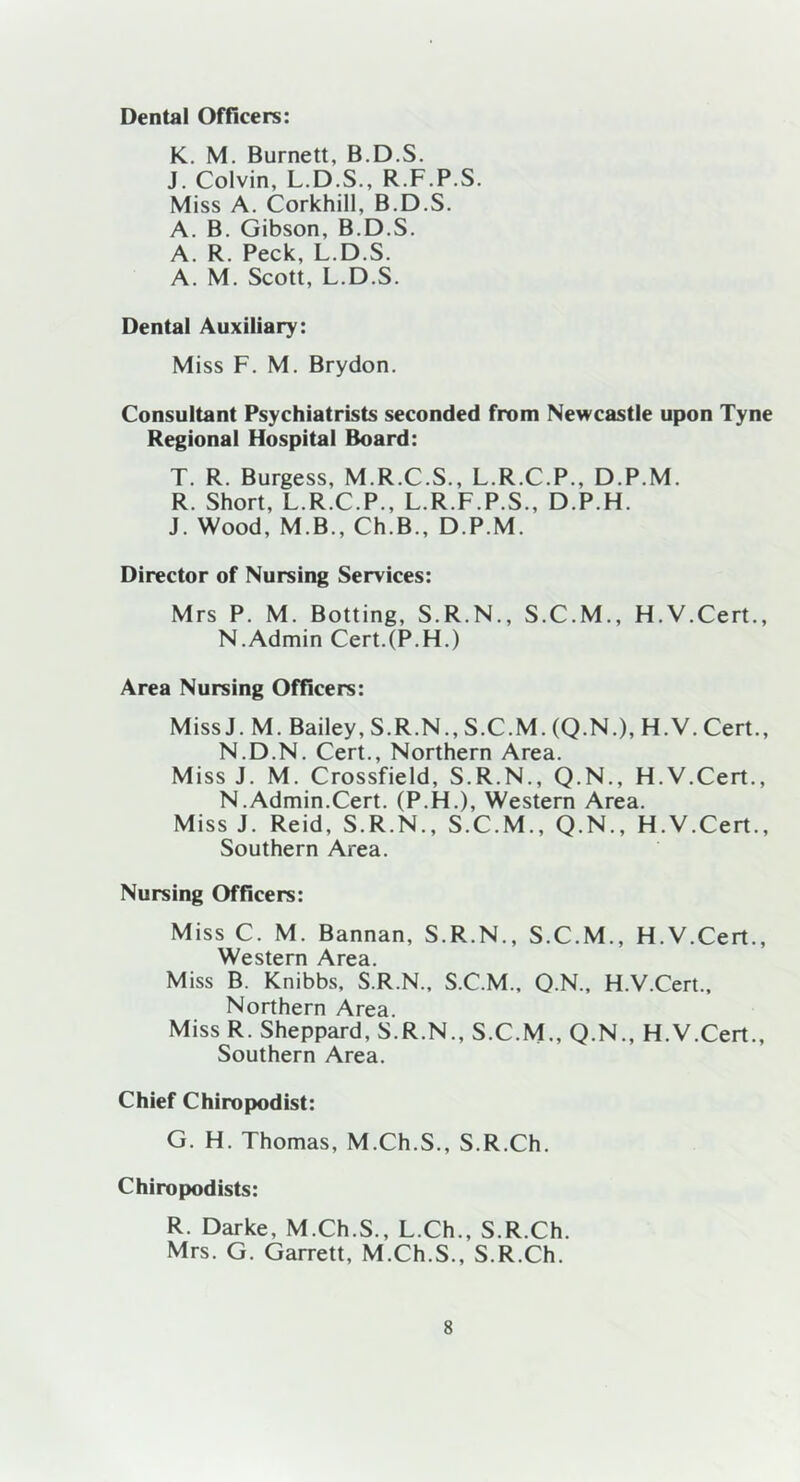 Dental Officers: K. M. Burnett, B.D.S. J. Colvin, L.D.S., R.F.P.S. Miss A. Corkhill, B.D.S. A. B. Gibson, B.D.S. A. R. Peck, L.D.S. A. M. Scott, L.D.S. Dental Auxiliary: Miss F. M. Brydon. Consultant Psychiatrists seconded from Newcastle upon Tyne Regional Hospital Board: T. R. Burgess, M.R.C.S., L.R.C.P., D.P.M. R. Short, L.R.C.P., L.R.F.P.S., D.P.H. J. Wood, M B., Ch.B., D.P.M. Director of Nursing Services: Mrs P. M. Botting, S.R.N., S.C.M., H.V.Cert., N.Admin Cert.(P.FL) Area Nursing Officers: MissJ. M. Bailey, S.R.N., S.C.M. (Q.N.), H.V.Cert., N.D.N. Cert., Northern Area. Miss J. M. Crossfield, S.R.N., Q.N., H.V.Cert., N.Admin.Cert. (P.H.), Western Area. MissJ. Reid, S.R.N., S.C.M., Q.N., H.V.Cert., Southern Area. Nursing Officers: Miss C. M. Bannan, S.R.N., S.C.M., H.V.Cert., Western ^\re3. Miss B. Knibbs, S.R.N., S.C.M., O N., H.V.Cert., Northern Area. Miss R. Sheppard, S.R.N., S.C.M., Q.N., H.V.Cert., Southern Area. Chief Chiropodist: G. H. Thomas, M.Ch.S., S.R.Ch. Chiropodists: R. Darke, M.Ch.S., L.Ch., S.R.Ch. Mrs. G. Garrett, M.Ch.S., S.R.Ch.