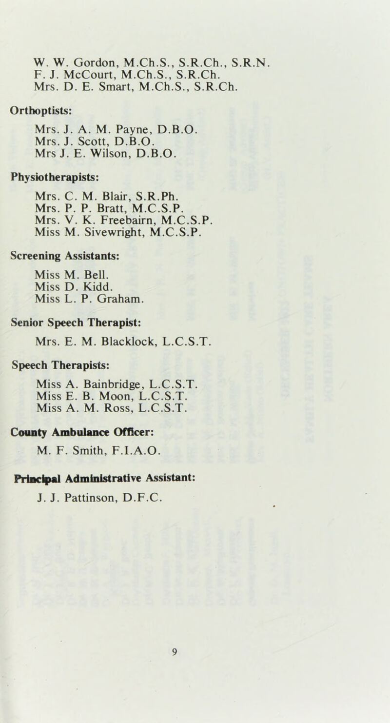 W. W. Gordon, M.Ch.S., S.R.Ch., S.R.N. F. J. McCourt, M.Ch.S., S.R.Ch. Mrs. D. E. Smart, M.Ch.S., S.R.Ch. Orthoptists: Mrs. J. A. M. Payne, D.B.O. Mrs. J. Scott, D.B.O. Mrs J. E. Wilson, D.B.O. Physiotherapists: Mrs. C. M. Blair, S.R.Ph. Mrs. P. P. Bratt, M.C.S.P. Mrs. V. K. Freebairn, M.C.S.P. Miss M. Sivewright, M.C.S.P. Screening Assistants: Miss M. Bell. Miss D. Kidd. Miss L. P. Graham. Senior Speech Therapist: Mrs. E. M. Blacklock, L.C.S.T. Speech Therapists: Miss A. Bainbridge, L.C.S.T. Miss E. B. Moon, L.C.S.T. Miss A. M. Ross, L.C.S.T. County Ambulance Officer: M. F. Smith, F.I.A.O. Principal Administrative Assistant: J. J. Pattinson, D.F.C.
