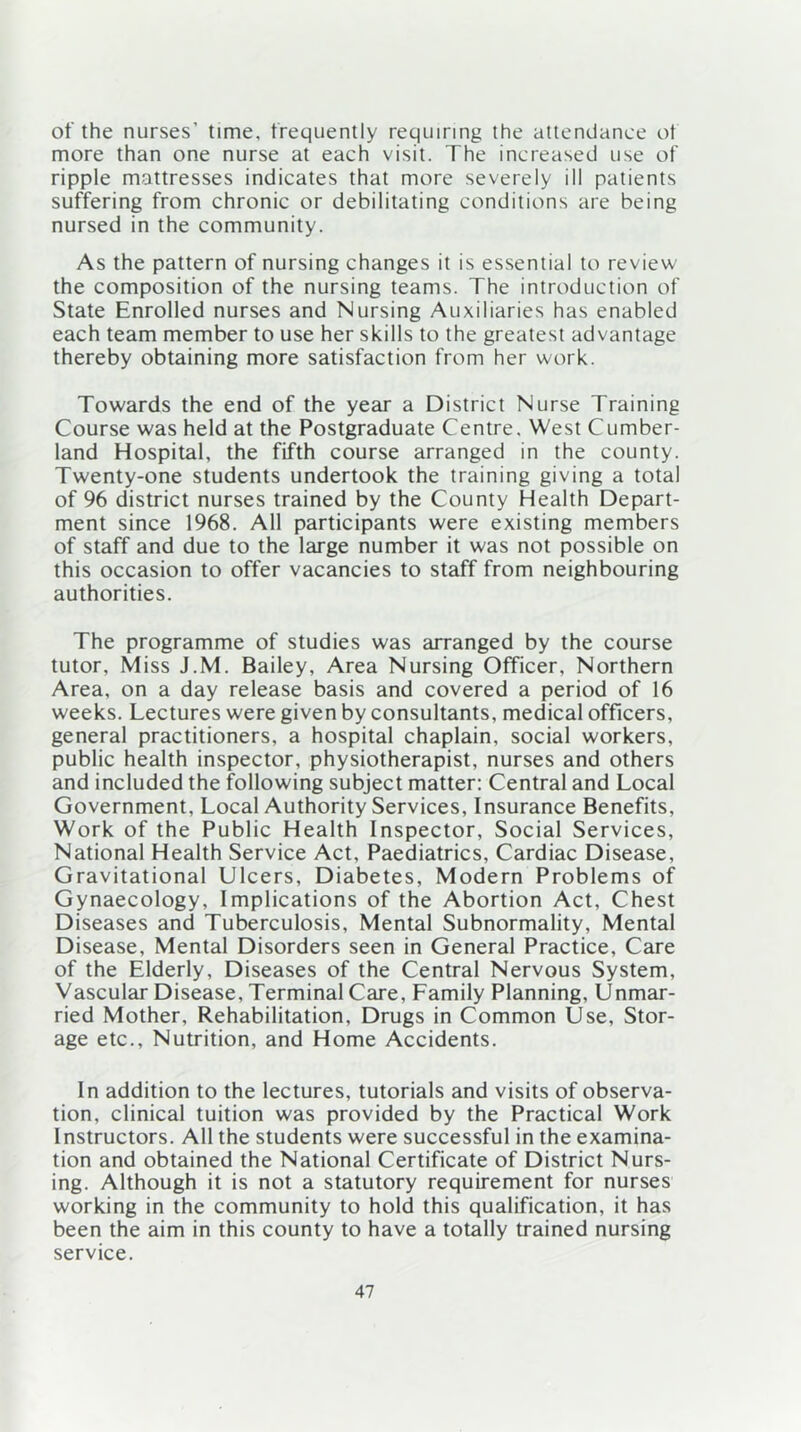 of the nurses’ time, frequently requiring the attendance of more than one nurse at each visit. The increased use of ripple mattresses indicates that more severely ill patients suffering from chronic or debilitating conditions are being nursed in the community. As the pattern of nursing changes it is essential to review the composition of the nursing teams. The introduction of State Enrolled nurses and Nursing Auxiliaries has enabled each team member to use her skills to the greatest advantage thereby obtaining more satisfaction from her work. Towards the end of the year a District Nurse Training Course was held at the Postgraduate Centre. West Cumber- land Hospital, the fifth course arranged in the county. Twenty-one students undertook the training giving a total of 96 district nurses trained by the County Health Depart- ment since 1968. All participants were existing members of staff and due to the large number it was not possible on this occasion to offer vacancies to staff from neighbouring authorities. The programme of studies was arranged by the course tutor. Miss J.M. Bailey, Area Nursing Officer, Northern Area, on a day release basis and covered a period of 16 weeks. Lectures were given by consultants, medical officers, general practitioners, a hospital chaplain, social workers, public health inspector, physiotherapist, nurses and others and included the following subject matter: Central and Local Government, Local Authority Services, Insurance Benefits, Work of the Public Health Inspector, Social Services, National Health Service Act, Paediatrics, Cardiac Disease, Gravitational Ulcers, Diabetes, Modern Problems of Gynaecology, Implications of the Abortion Act, Chest Diseases and Tuberculosis, Mental Subnormality, Mental Disease, Mental Disorders seen in General Practice, Care of the Elderly, Diseases of the Central Nervous System, Vascular Disease, Terminal Care, Family Planning, Unmar- ried Mother, Rehabilitation, Drugs in Common Use, Stor- age etc., Nutrition, and Home Accidents. In addition to the lectures, tutorials and visits of observa- tion, clinical tuition was provided by the Practical Work Instructors. All the students were successful in the examina- tion and obtained the National Certificate of District Nurs- ing. Although it is not a statutory requirement for nurses working in the community to hold this qualification, it has been the aim in this county to have a totally trained nursing service.