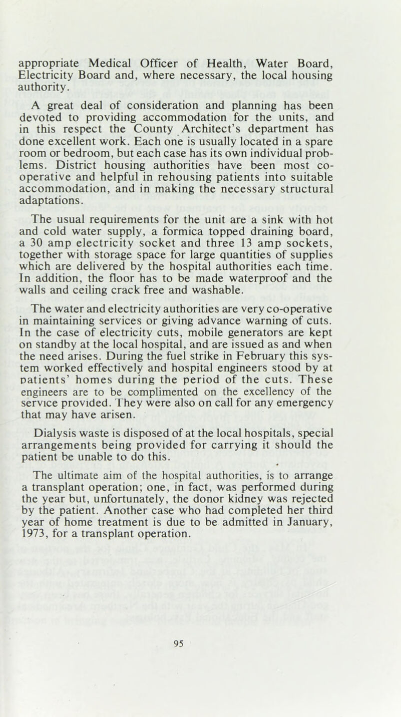 appropriate Medical Officer of Health, Water Board, Electricity Board and, where necessary, the local housing authority. A great deal of consideration and planning has been devoted to providing accommodation for the units, and in this respect the County Architect’s department has done excellent work. Each one is usually located in a spare room or bedroom, but each case has its own individual prob- lems. District housing authorities have been most co- operative and helpful in rehousing patients into suitable accommodation, and in making the necessary structural adaptations. The usual requirements for the unit are a sink with hot and cold water supply, a formica topped draining board, a 30 amp electricity socket and three 13 amp sockets, together with storage space for large quantities of supplies which are delivered by the hospital authorities each time. In addition, the floor has to be made waterproof and the walls and ceiling crack free and washable. The water and electricity authorities are very co-operative in maintaining services or giving advance warning of cuts. In the case of electricity cuts, mobile generators are kept on standby at the local hospital, and are issued as and when the need arises. During the fuel strike in February this sys- tem worked effectively and hospital engineers stood by at patients’ homes during the period of the cuts. These engineers are to be complimented on the excellency of the service provided. They were also on call for any emergency that may have arisen. Dialysis waste is disposed of at the local hospitals, special arrangements being provided for carrying it should the patient be unable to do this. The ultimate aim of the hospital authorities, is to arrange a transplant operation; one, in fact, was performed during the year but, unfortunately, the donor kidney was rejected by the patient. Another case who had completed her third year of home treatment is due to be admitted in January, 1973, for a transplant operation.