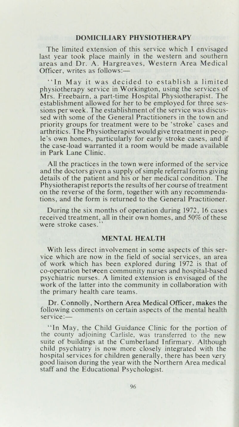 DOMICILIARY PHYSIOTHERAPY The limited extension of this service which I envisaged last year took place mainly in the western and southern areas and Dr. A. Hargreaves, Western Area Medical Officer, writes as follows:— “In May it was decided to establish a limited physiotherapy service in Workington, using the services of Mrs. Freebairn, a part-time Hospital Physiotherapist. The establishment allowed for her to be employed for three ses- sions per week. The establishment of the service was discus- sed with some of the General Practitioners in the town and priority groups for treatment were to be ‘stroke’ cases and arthritics. The Physiotherapist would give treatment in peop- le’s own homes, particularly for early stroke cases, and if the case-load warranted it a room would be made available in Park Lane Clinic. All the practices in the town were informed of the service and the doctors given a supply of simple referral forms giving details of the patient and his or her medical condition. The Physiotherapist reports the results of her course of treatment on the reverse of the form, together with any recommenda- tions, and the form is returned to the General Practitioner. During the six months of operation during 1972, 16 cases received treatment, all in their own homes, and 50% of these were stroke cases.” MENTAL HEALTH With less direct involvement in some aspects of this ser- vice which are now in the field of social services, an area of work which has been explored during 1972 is that of co-operation between community nurses and hospital-based psychiatric nurses. A limited extension is envisaged of the work of the latter into the community in collaboration with the primary health care teams. Dr. Connolly, Northern Area Medical Officer, makes the following comments on certain aspects of the mental health service:— ‘‘In May, the Child Guidance Clinic for the portion of the county adjoining Carlisle, was transferred to the new suite of buildings at the Cumberland Infirmary. Although child psychiatry is now more closely integrated with the hospital services for children generally, there has been v£ry good liaison during the year with the Northern Area medical staff and the Educational Psychologist.