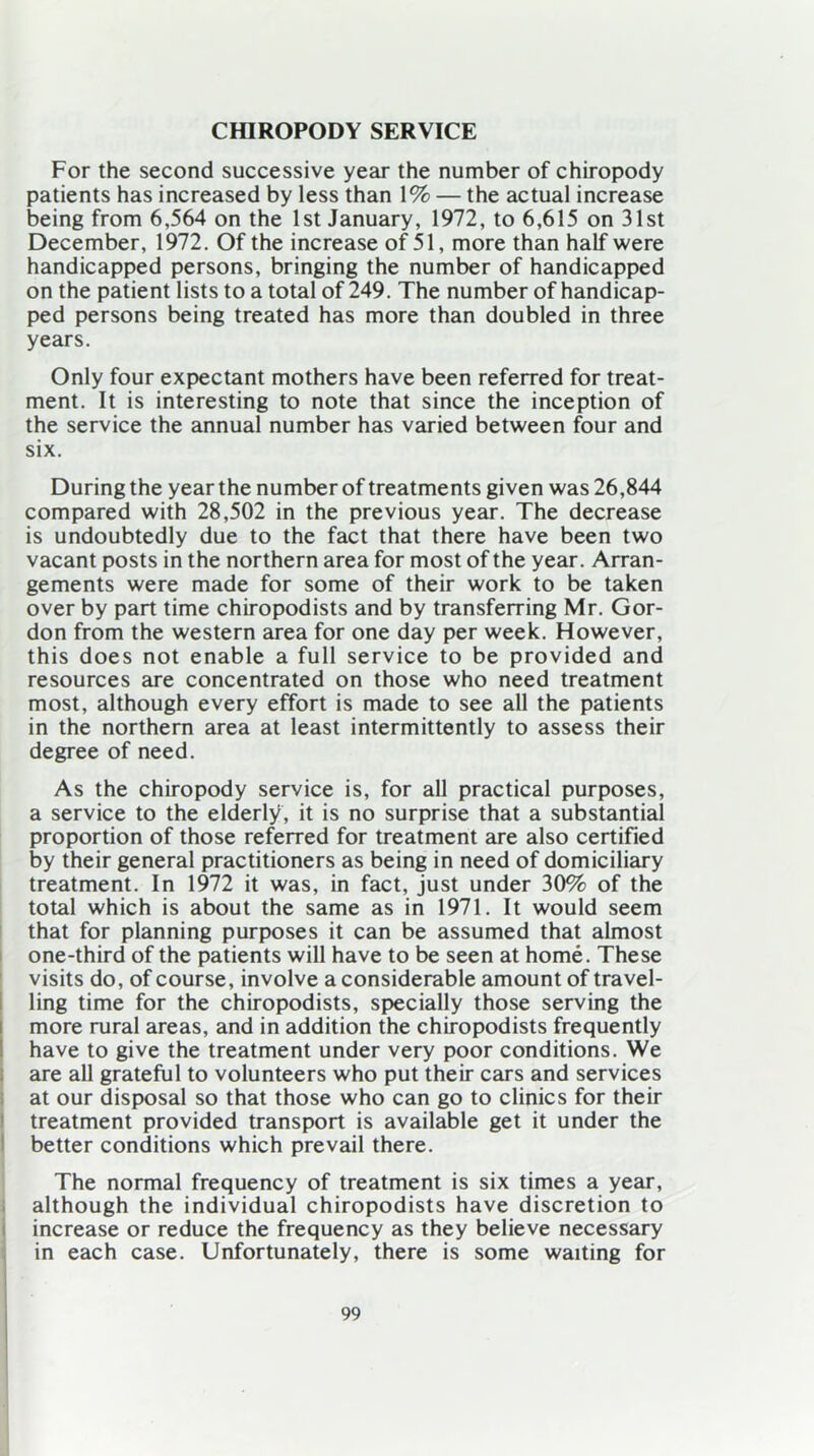 CHIROPODY SERVICE For the second successive year the number of chiropody patients has increased by less than 1% — the actual increase being from 6,564 on the 1st January, 1972, to 6,615 on 31st December, 1972. Of the increase of 51, more than half were handicapped persons, bringing the number of handicapped on the patient lists to a total of 249. The number of handicap- ped persons being treated has more than doubled in three years. Only four expectant mothers have been referred for treat- ment. It is interesting to note that since the inception of the service the annual number has varied between four and six. During the year the number of treatments given was 26,844 compared with 28,502 in the previous year. The decrease is undoubtedly due to the fact that there have been two vacant posts in the northern area for most of the year. Arran- gements were made for some of their work to be taken over by part time chiropodists and by transferring Mr. Gor- don from the western area for one day per week. However, this does not enable a full service to be provided and resources are concentrated on those who need treatment most, although every effort is made to see all the patients in the northern area at least intermittently to assess their degree of need. As the chiropody service is, for all practical purposes, a service to the elderly, it is no surprise that a substantial proportion of those referred for treatment are also certified by their general practitioners as being in need of domiciliary treatment. In 1972 it was, in fact, just under 30% of the total which is about the same as in 1971. It would seem that for planning purposes it can be assumed that almost one-third of the patients will have to be seen at home. These visits do, of course, involve a considerable amount of travel- ling time for the chiropodists, specially those serving the more rural areas, and in addition the chiropodists frequently have to give the treatment under very poor conditions. We are all grateful to volunteers who put their cars and services at our disposal so that those who can go to clinics for their treatment provided transport is available get it under the better conditions which prevail there. The normal frequency of treatment is six times a year, although the individual chiropodists have discretion to increase or reduce the frequency as they believe necessary in each case. Unfortunately, there is some waiting for
