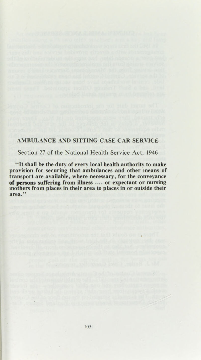 AMBULANCE AND SITTING CASE CAR SERVICE Section 27 of the National Health Service Act, 1946 “It shall be the duty of every local health authority to make provision for securing that ambulances and other means of transport are available, where necessary, for the conveyance of persons suffering from illness .... or expectant or nursing mothers from places in their area to places in or outside their area.”