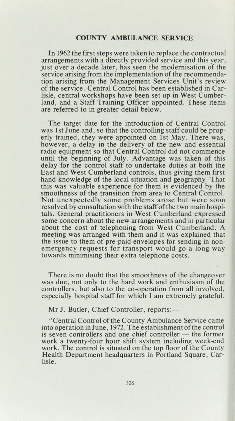 COUNTY AMBULANCE SERVICE In 1962 the first steps were taken to replace the contractual arrangements with a directly provided service and this year, just over a decade later, has seen the modernisation of the service arising from the implementation of the recommenda- tion arising from the Management Services Unit’s review of the service. Central Control has been established in Car- lisle, central workshops have been set up in West Cumber- land, and a Staff Training Officer appointed. These items are referred to in greater detail below. The target date for the introduction of Central Control was 1st June and, so that the controlling staff could be prop- erly trained, they were appointed on 1st May. There was, however, a delay in the delivery of the new and essential radio equipment so that Central Control did not commence until the beginning of July. Advantage was taken of this delay for the control staff to undertake duties at both the East and West Cumberland controls, thus giving them first hand knowledge of the local situation and geography. That this was valuable experience for them is evidenced by the smoothness of the transition from area to Central Control. Not unexpectedly some problems arose but were soon resolved by consultation with the staff of the two main hospi- tals. General practitioners in West Cumberland expressed some concern about the new arrangements and in particular about the cost of telephoning from West Cumberland. A meeting was arranged with them and it was explained that the issue to them of pre-paid envelopes for sending in non- emergency requests for transport would go a long way towards minimising their extra telephone costs. There is no doubt that the smoothness of the changeover was due, not only to the hard work and enthusiasm of the controllers, but also to the co-operation from all involved, especially hospital staff for which I am extremely grateful. Mr J. Butler, Chief Controller, reports:— “Central Control of the County Ambulance Service came into operation in June, 1972. The establishment of the control is seven controllers and one chief controller — the former work a twenty-four hour shift system including week-end work. The control is situated on the top floor of the County Health Department headquarters in Portland Square, Car- lisle.