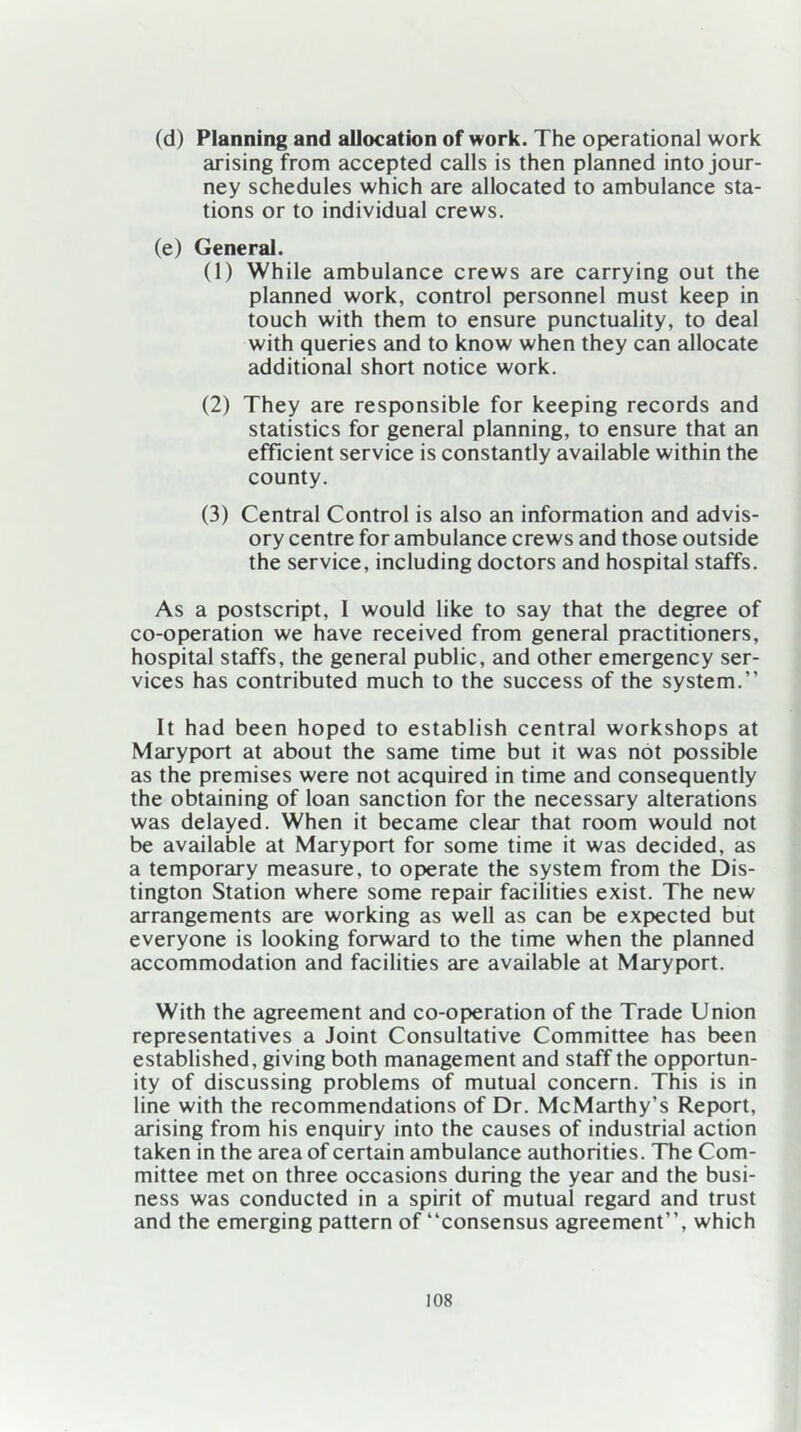 (d) Planning and allocation of work. The operational work arising from accepted calls is then planned into jour- ney schedules which are allocated to ambulance sta- tions or to individual crews. (e) General. (1) While ambulance crews are carrying out the planned work, control personnel must keep in touch with them to ensure punctuality, to deal with queries and to know when they can allocate additional short notice work. (2) They are responsible for keeping records and statistics for general planning, to ensure that an efficient service is constantly available within the county. (3) Central Control is also an information and advis- ory centre for ambulance crews and those outside the service, including doctors and hospital staffs. As a postscript, I would like to say that the degree of co-operation we have received from general practitioners, hospital staffs, the general public, and other emergency ser- vices has contributed much to the success of the system.” It had been hoped to establish central workshops at Maryport at about the same time but it was not possible as the premises were not acquired in time and consequently the obtaining of loan sanction for the necessary alterations was delayed. When it became clear that room would not be available at Maryport for some time it was decided, as a temporary measure, to operate the system from the Dis- tington Station where some repair facilities exist. The new arrangements are working as well as can be expected but everyone is looking forward to the time when the planned accommodation and facilities are available at Maryport. With the agreement and co-operation of the Trade Union representatives a Joint Consultative Committee has been established, giving both management and staff the opportun- ity of discussing problems of mutual concern. This is in line with the recommendations of Dr. McMarthy’s Report, arising from his enquiry into the causes of industrial action taken in the area of certain ambulance authorities. The Com- mittee met on three occasions during the year and the busi- ness was conducted in a spirit of mutual regard and trust and the emerging pattern of “consensus agreement”, which