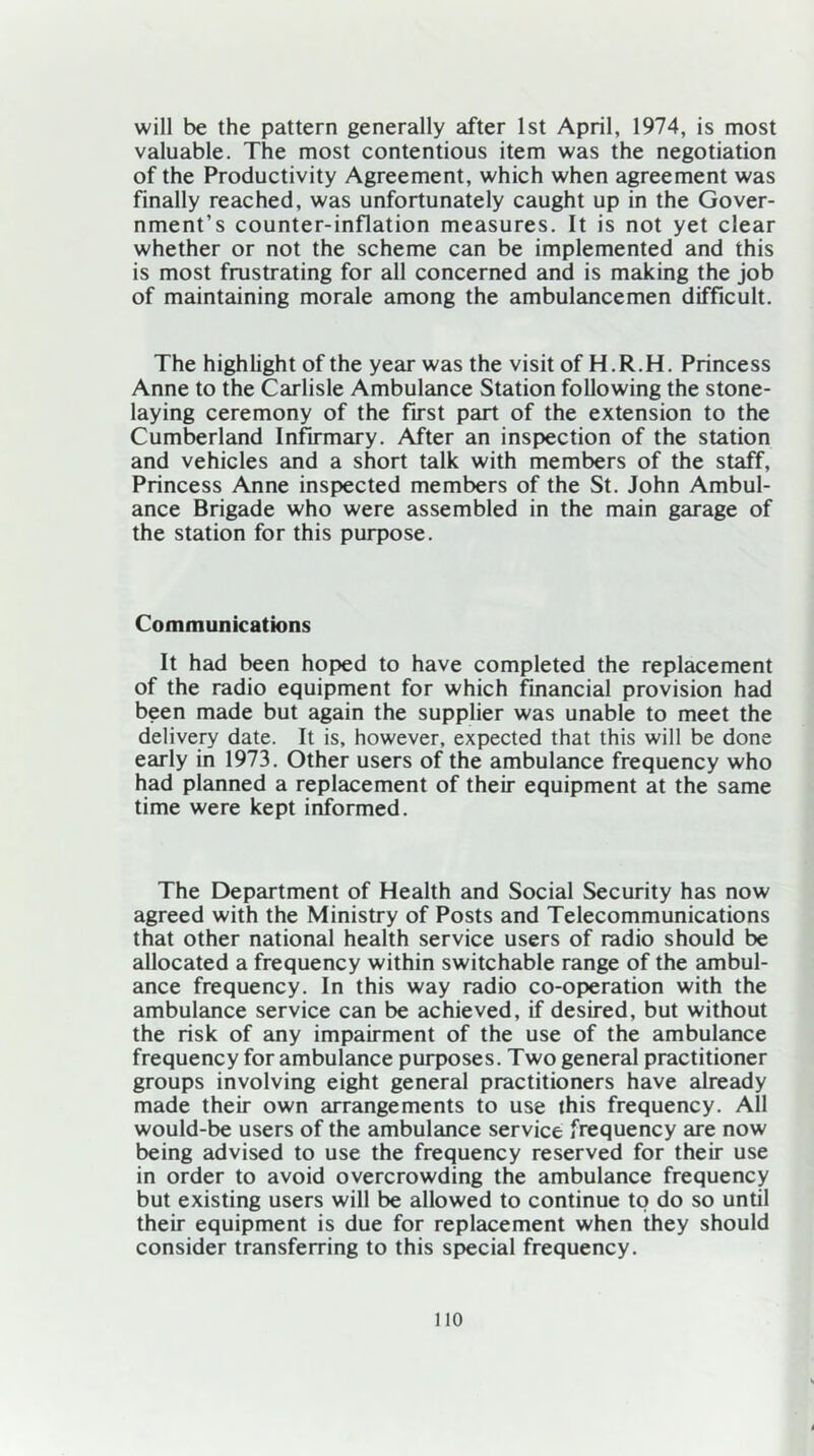 will be the pattern generally after 1st April, 1974, is most valuable. The most contentious item was the negotiation of the Productivity Agreement, which when agreement was finally reached, was unfortunately caught up in the Gover- nment’s counter-inflation measures. It is not yet clear whether or not the scheme can be implemented and this is most frustrating for all concerned and is making the job of maintaining morale among the ambulancemen difficult. The highlight of the year was the visit of H.R.H. Princess Anne to the Carlisle Ambulance Station following the stone- laying ceremony of the first part of the extension to the Cumberland Infirmary. After an inspection of the station and vehicles and a short talk with members of the staff, Princess Anne inspected members of the St. John Ambul- ance Brigade who were assembled in the main garage of the station for this purpose. Communications It had been hoped to have completed the replacement of the radio equipment for which financial provision had been made but again the supplier was unable to meet the delivery date. It is, however, expected that this will be done early in 1973. Other users of the ambulance frequency who had planned a replacement of their equipment at the same time were kept informed. The Department of Health and Social Security has now agreed with the Ministry of Posts and Telecommunications that other national health service users of radio should be allocated a frequency within switchable range of the ambul- ance frequency. In this way radio co-operation with the ambulance service can be achieved, if desired, but without the risk of any impairment of the use of the ambulance frequency for ambulance purposes. Two general practitioner groups involving eight general practitioners have already made their own arrangements to use this frequency. All would-be users of the ambulance service frequency are now being advised to use the frequency reserved for their use in order to avoid overcrowding the ambulance frequency but existing users will be allowed to continue to do so until their equipment is due for replacement when they should consider transferring to this special frequency. no