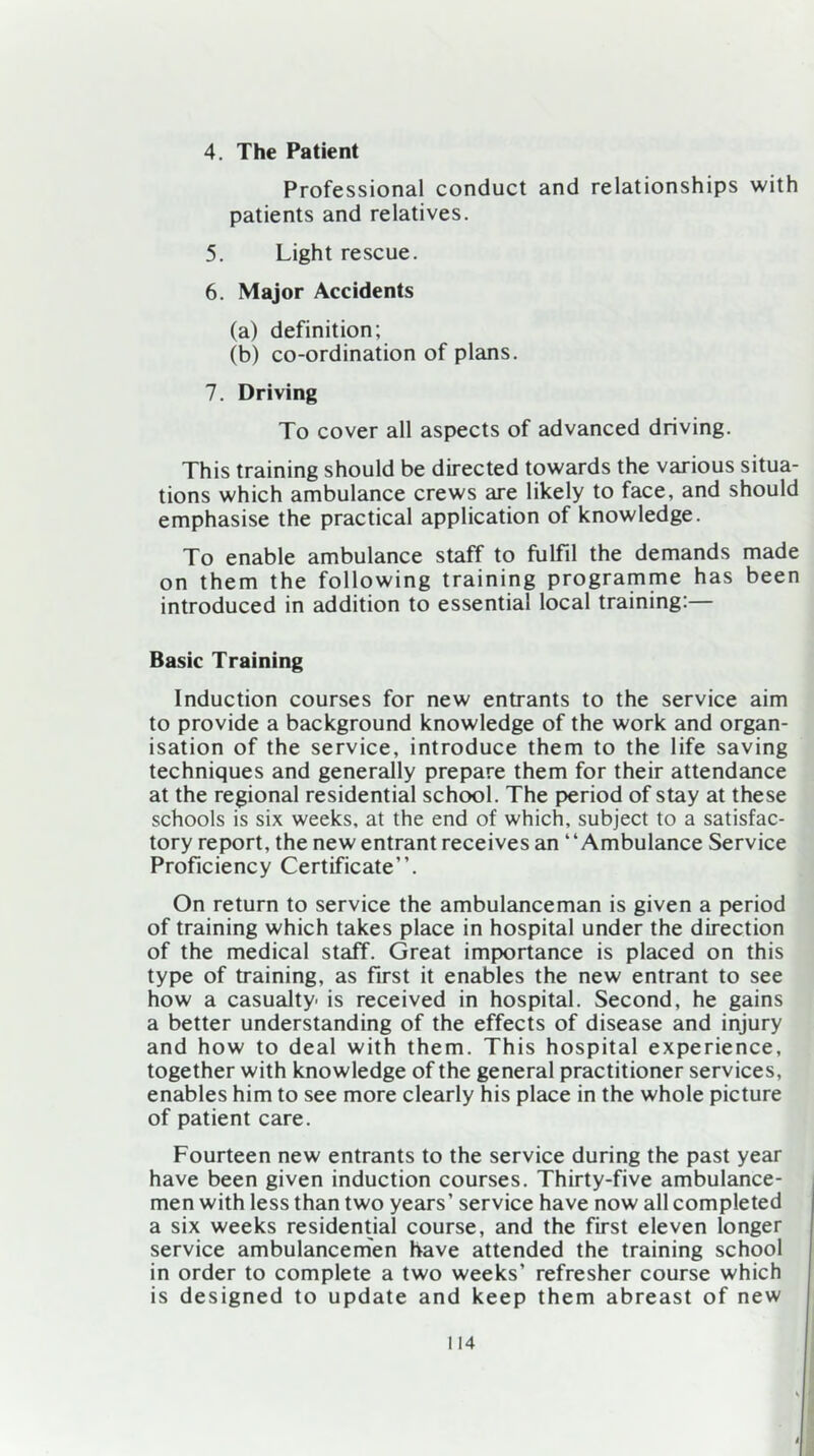 4. The Patient Professional conduct and relationships with patients and relatives. 5. Light rescue. 6. Major Accidents (a) definition; (b) co-ordination of plans. 7. Driving To cover all aspects of advanced driving. This training should be directed towards the various situa- tions which ambulance crews are likely to face, and should emphasise the practical application of knowledge. To enable ambulance staff to fulfil the demands made on them the following training programme has been introduced in addition to essential local training:— Basic Training Induction courses for new entrants to the service aim to provide a background knowledge of the work and organ- isation of the service, introduce them to the life saving techniques and generally prepare them for their attendance at the regional residential school. The period of stay at these schools is six weeks, at the end of which, subject to a satisfac- tory report, the new entrant receives an “Ambulance Service Proficiency Certificate”. On return to service the ambulanceman is given a period of training which takes place in hospital under the direction of the medical staff. Great importance is placed on this type of training, as first it enables the new entrant to see how a casualty- is received in hospital. Second, he gains a better understanding of the effects of disease and injury and how to deal with them. This hospital experience, together with knowledge of the general practitioner services, enables him to see more clearly his place in the whole picture of patient care. Fourteen new entrants to the service during the past year have been given induction courses. Thirty-five ambulance- men with less than two years’ service have now all completed a six weeks residential course, and the first eleven longer service ambulancemen have attended the training school in order to complete a two weeks’ refresher course which is designed to update and keep them abreast of new