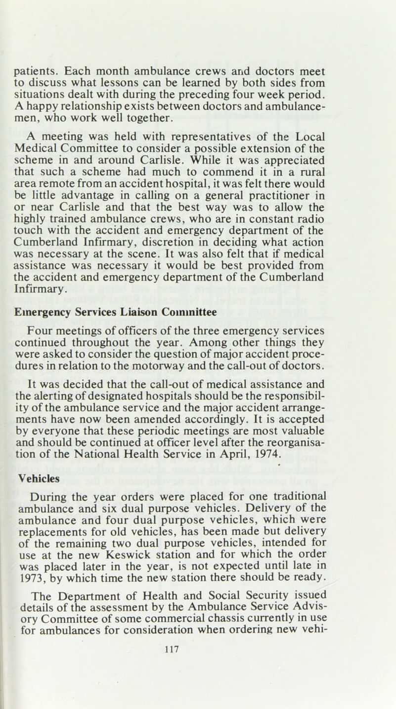 patients. Each month ambulance crews and doctors meet to discuss what lessons can be learned by both sides from situations dealt with during the preceding four week period. A happy relationship exists between doctors and ambulance- men, who work well together. A meeting was held with representatives of the Local Medical Committee to consider a possible extension of the scheme in and around Carlisle. While it was appreciated that such a scheme had much to commend it in a rural area remote from an accident hospital, it was felt there would be little advantage in calling on a general practitioner in or near Carlisle and that the best way was to allow the highly trained ambulance crews, who are in constant radio touch with the accident and emergency department of the Cumberland Infirmary, discretion in deciding what action was necessary at the scene. It was also felt that if medical assistance was necessary it would be best provided from the accident and emergency department of the Cumberland Infirmary. Emergency Services Liaison Committee Four meetings of officers of the three emergency services continued throughout the year. Among other things they were asked to consider the question of major accident proce- dures in relation to the motorway and the call-out of doctors. It was decided that the call-out of medical assistance and the alerting of designated hospitals should be the responsibil- ity of the ambulance service and the major accident arrange- ments have now been amended accordingly. It is accepted by everyone that these periodic meetings are most valuable and should be continued at officer level after the reorganisa- tion of the National Health Service in April, 1974. Vehicles During the year orders were placed for one traditional ambulance and six dual purpose vehicles. Delivery of the ambulance and four dual purpose vehicles, which were replacements for old vehicles, has been made but delivery of the remaining two dual purpose vehicles, intended for use at the new Keswick station and for which the order was placed later in the year, is not expected until late in 1973, by which time the new station there should be ready. The Department of Health and Social Security issued details of the assessment by the Ambulance Service Advis- ory Committee of some commercial chassis currently in use for ambulances for consideration when ordering new vehi-