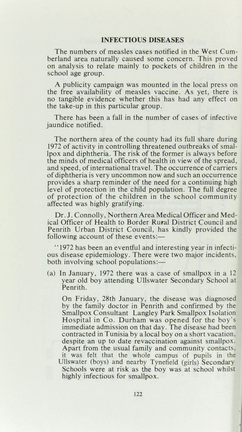 INFECTIOUS DISEASES The numbers of measles cases notified in the West Cum- berland area naturally caused some concern. This proved on analysis to relate mainly to pockets of children in the school age group. A publicity campaign was mounted in the local press on the free availability of measles vaccine. As yet, there is no tangible evidence whether this has had any effect on the take-up in this particular group. There has been a fall in the number of cases of infective jaundice notified. The northern area of the county had its full share during 1972 of activity in controlling threatened outbreaks of smal- lpox and diphtheria. The risk of the former is always before the minds of medical officers of health in view of the spread, and speed, of international travel. The occurrence of carriers of diphtheria is very uncommon now and such an occurrence provides a sharp reminder of the need for a continuing high level of protection in the child population. The full degree of protection of the children in the school community affected was highly gratifying. Dr. J. Connolly, Northern Area Medical Officer and Med- ical Officer of Health to Border Rural District Council and Penrith Urban District Council, has kindly provided the following account of these events:— “1972 has been an eventful and interesting year in infecti- ous disease epidemiology. There were two major incidents, both involving school populations:— (a) In January, 1972 there was a case of smallpox in a 12 year old boy attending Ullswater Secondary School at Penrith. On Friday, 28th January, the disease was diagnosed by the family doctor in Penrith and confirmed by the Smallpox Consultant Langley Park Smallpox Isolation Hospital in Co. Durham was opened for the boy’s immediate admission on that day. The disease had been contracted in Tunisia by a local boy on a short vacation, despite an up to date revaccination against smallpox. Apart from the usual family and community contacts, it was felt that the whole campus of pupils in the Ullswater (boys) and nearby Tynefield (girls) Secondary Schools were at risk as the boy was at school whilst highly infectious for smallpox.