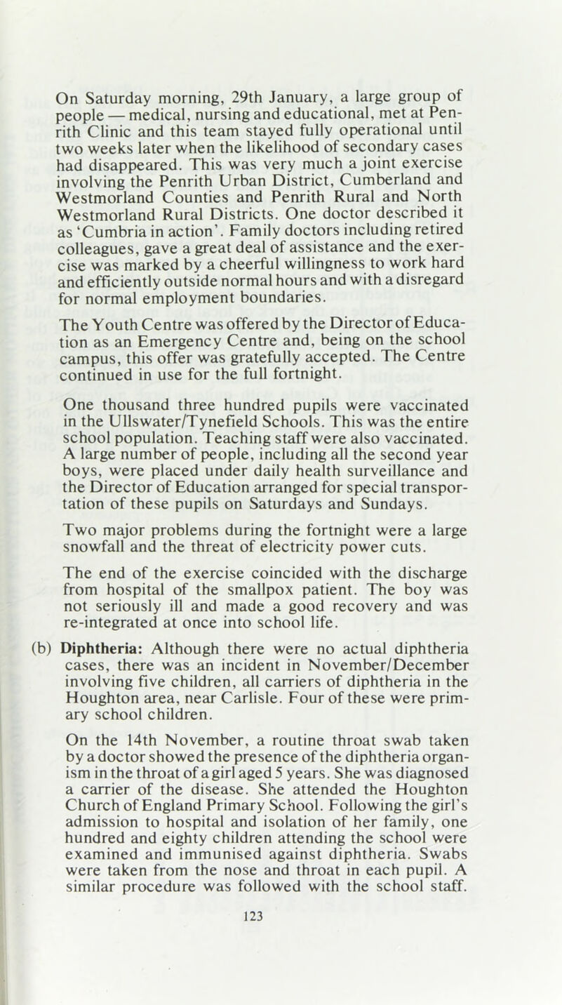 On Saturday morning, 29th January, a large group of people — medical, nursing and educational, met at Pen- rith Clinic and this team stayed fully operational until two weeks later when the likelihood of secondary cases had disappeared. This was very much a joint exercise involving the Penrith Urban District, Cumberland and Westmorland Counties and Penrith Rural and North Westmorland Rural Districts. One doctor described it as ‘Cumbria in action'. Family doctors including retired colleagues, gave a great deal of assistance and the exer- cise was marked by a cheerful willingness to work hard and efficiently outside normal hours and with a disregard for normal employment boundaries. The Youth Centre was offered by the Director of Educa- tion as an Emergency Centre and, being on the school campus, this offer was gratefully accepted. The Centre continued in use for the full fortnight. One thousand three hundred pupils were vaccinated in the Ullswater/Tynefield Schools. This was the entire school population. Teaching staff were also vaccinated. A large number of people, including all the second year boys, were placed under daily health surveillance and the Director of Education arranged for special transpor- tation of these pupils on Saturdays and Sundays. Two major problems during the fortnight were a large snowfall and the threat of electricity power cuts. The end of the exercise coincided with the discharge from hospital of the smallpox patient. The boy was not seriously ill and made a good recovery and was re-integrated at once into school life. (b) Diphtheria: Although there were no actual diphtheria cases, there was an incident in November/December involving five children, all carriers of diphtheria in the Houghton area, near Carlisle. Four of these were prim- ary school children. On the 14th November, a routine throat swab taken by a doctor showed the presence of the diphtheria organ- ism in the throat of a girl aged 5 years. She was diagnosed a carrier of the disease. She attended the Houghton Church of England Primary School. Following the girl's admission to hospital and isolation of her family, one hundred and eighty children attending the school were examined and immunised against diphtheria. Swabs were taken from the nose and throat in each pupil. A similar procedure was followed with the school staff.
