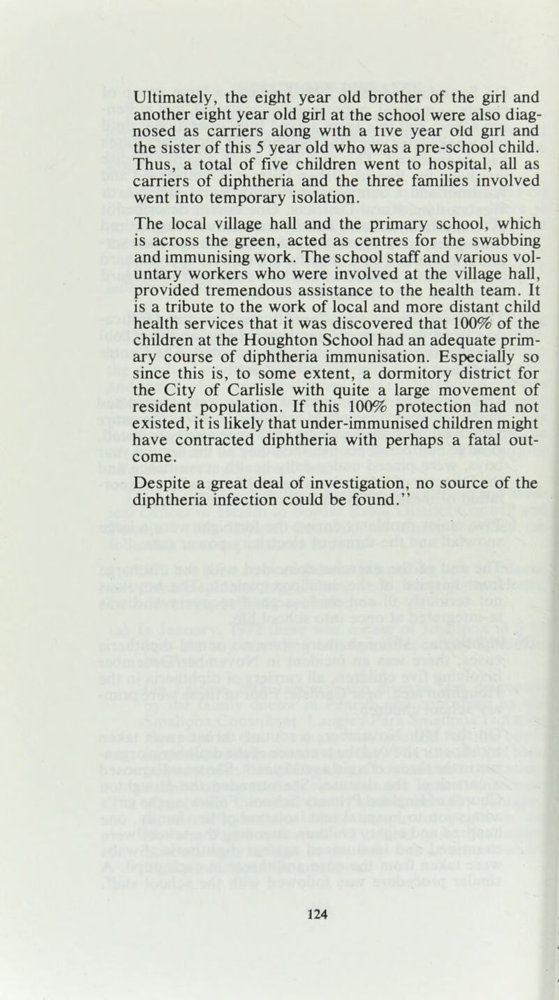 Ultimately, the eight year old brother of the girl and another eight year old girl at the school were also diag- nosed as carriers along with a tive year old girl and the sister of this 5 year old who was a pre-school child. Thus, a total of five children went to hospital, all as carriers of diphtheria and the three families involved went into temporary isolation. The local village hall and the primary school, which is across the green, acted as centres for the swabbing and immunising work. The school staff and various vol- untary workers who were involved at the village hall, provided tremendous assistance to the health team. It is a tribute to the work of local and more distant child health services that it was discovered that 100% of the children at the Houghton School had an adequate prim- ary course of diphtheria immunisation. Especially so since this is, to some extent, a dormitory district for the City of Carlisle with quite a large movement of resident population. If this 100% protection had not existed, it is likely that under-immunised children might have contracted diphtheria with perhaps a fatal out- come. Despite a great deal of investigation, no source of the diphtheria infection could be found.”