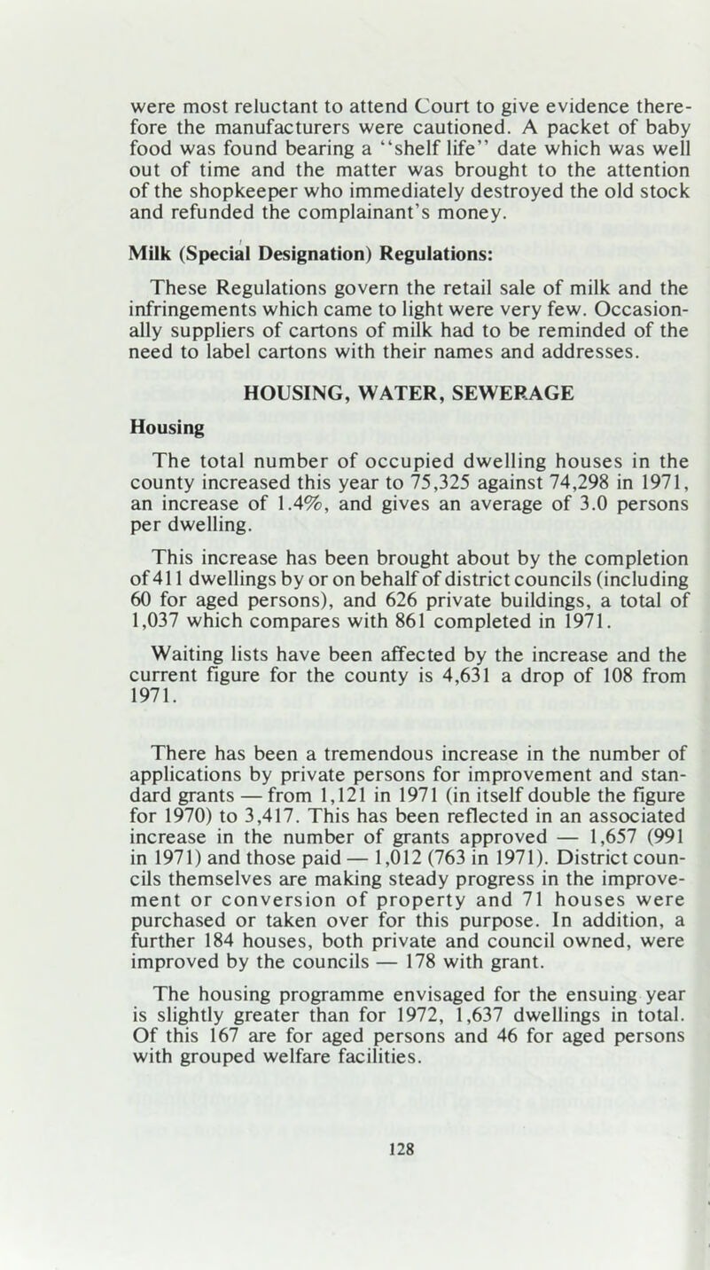 were most reluctant to attend Court to give evidence there- fore the manufacturers were cautioned. A packet of baby food was found bearing a “shelf life” date which was well out of time and the matter was brought to the attention of the shopkeeper who immediately destroyed the old stock and refunded the complainant’s money. i Milk (Special Designation) Regulations: These Regulations govern the retail sale of milk and the infringements which came to light were very few. Occasion- ally suppliers of cartons of milk had to be reminded of the need to label cartons with their names and addresses. HOUSING, WATER, SEWERAGE Housing The total number of occupied dwelling houses in the county increased this year to 75,325 against 74,298 in 1971, an increase of 1.4%, and gives an average of 3.0 persons per dwelling. This increase has been brought about by the completion of 411 dwellings by or on behalf of district councils (including 60 for aged persons), and 626 private buildings, a total of 1,037 which compares with 861 completed in 1971. Waiting lists have been affected by the increase and the current figure for the county is 4,631 a drop of 108 from 1971. There has been a tremendous increase in the number of applications by private persons for improvement and stan- dard grants — from 1,121 in 1971 (in itself double the figure for 1970) to 3,417. This has been reflected in an associated increase in the number of grants approved — 1,657 (991 in 1971) and those paid — 1,012 (763 in 1971). District coun- cils themselves are making steady progress in the improve- ment or conversion of property and 71 houses were purchased or taken over for this purpose. In addition, a further 184 houses, both private and council owned, were improved by the councils — 178 with grant. The housing programme envisaged for the ensuing year is slightly greater than for 1972, 1,637 dwellings in total. Of this 167 are for aged persons and 46 for aged persons with grouped welfare facilities.