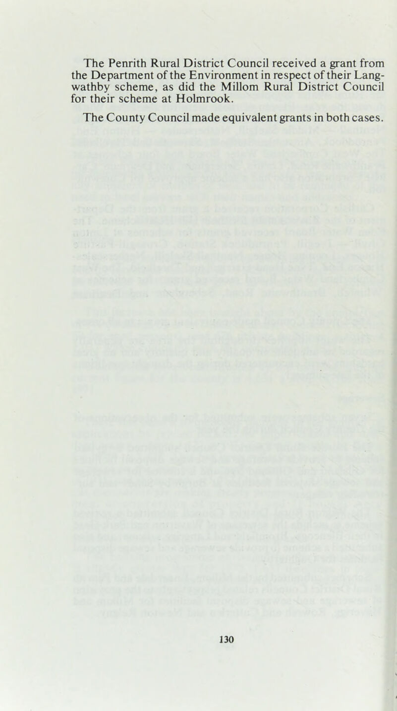 The Penrith Rural District Council received a grant from the Department of the Environment in respect of their Lang- wathby scheme, as did the Millom Rural District Council for their scheme at Holmrook. The County Council made equivalent grants in both cases.