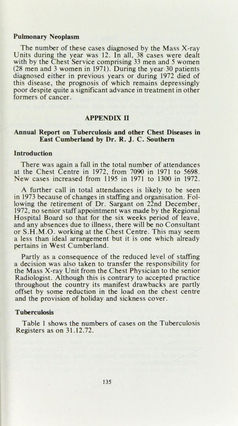 Pulmonary Neoplasm The number of these cases diagnosed by the Mass X-ray Units during the year was 12. In all, 38 cases were dealt with by the Chest Service comprising 33 men and 5 women (28 men and 3 women in 1971). During the year 30 patients diagnosed either in previous years or during 1972 died of this disease, the prognosis of which remains depressingly poor despite quite a significant advance in treatment in other formers of cancer. APPENDIX II Annual Report on Tuberculosis and other Chest Diseases in East Cumberland by Dr. R. J. C. Southern Introduction There was again a fall in the total number of attendances at the Chest Centre in 1972, from 7090 in 1971 to 5698. New cases increased from 1195 in 1971 to 1300 in 1972. A further call in total attendances is likely to be seen in 1973 because of changes in staffing and organisation. Fol- lowing the retirement of Dr. Sargant on 22nd December, 1972, no senior staff appointment was made by the Regional Hospital Board so that for the six weeks period of leave, and any absences due to illness, there will be no Consultant or S.H.M.O. working at the Chest Centre. This may seem a less than ideal arrangement but it is one which already pertains in West Cumberland. Partly as a consequence of the reduced level of staffing a decision was also taken to transfer the responsibility for the Mass X-ray Unit from the Chest Physician to the senior Radiologist. Although this is contrary to accepted practice throughout the country its manifest drawbacks are partly offset by some reduction in the load on the chest centre and the provision of holiday and sickness cover. Tuberculosis Table 1 shows the numbers of cases on the Tuberculosis Registers as on 31.12.72.