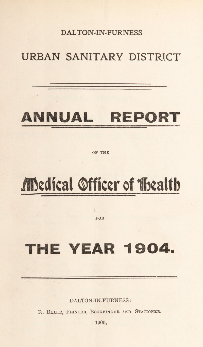 DALTON'IN'FURNESS URBAN SANITARY DISTRICT Ar4NUAL REPORT iffidical Wicgr of Ihgattb THE YEAR 1904. DALTON-IN-FURNESS: R. Blake, Peinter, Bookbinder and Stationer. 1905.