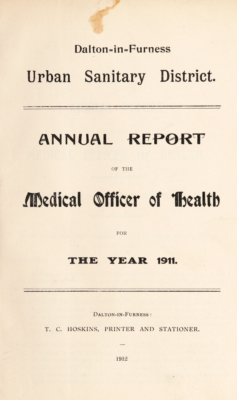 Dalton-in=Furness Urban Sanitary District. ANNUAL REPORT OF THE .Medical Officer of Ihcaltb FOR Dalton-in-Furness : T. C. HOSKINS, PRINTER AND STATIONER. 1912