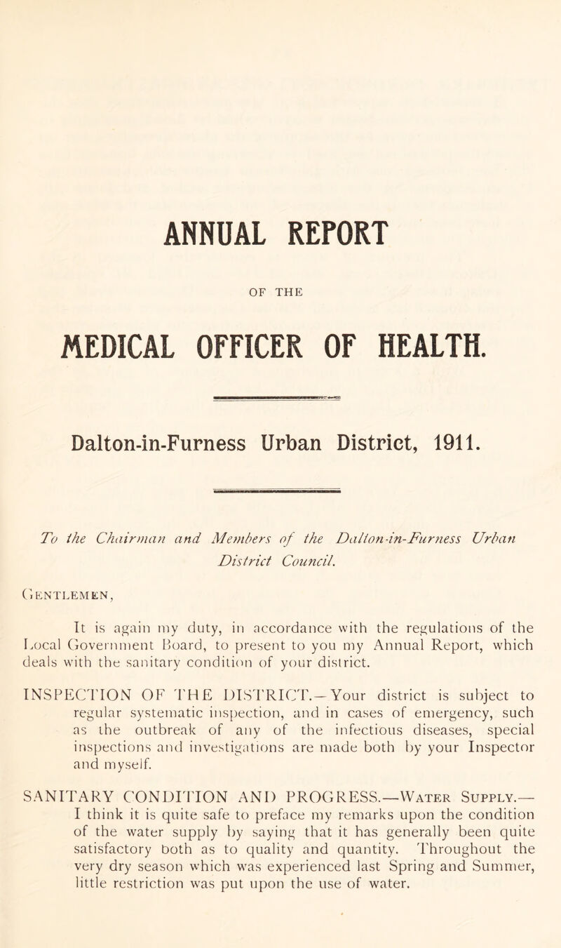 ANNUAL REPORT OF THE MEDICAL OFFICER OF HEALTH. Dalton-in-Furness Urban District, 1911. To ihe Chairman and Me?nbers of the Dalton-in-Fur ness Urban District Council. (lENTLEMEN, It is again iny duty, in accordance with the regulations of the Local Government Board, to present to you my Annual Report, which deals with the sanitary conditicui of your district. INSPECTION OF THE DISTRICT.-Your district is subject to regular systematic inspection, and in cases of emergency, such as the outbreak of any of the infectious diseases, special inspections and investigations are made both by your Inspector and myself. SANITARY CONDITION AND PROGRESS.—Water Supply.— I think it is quite safe to preface my remarks upon the condition of the water supply by saying that it has generally been quite satisfactory both as to quality and quantity. 'Throughout the very dry season which was experienced last Spring and Summer, little restriction was put upon the use of water.