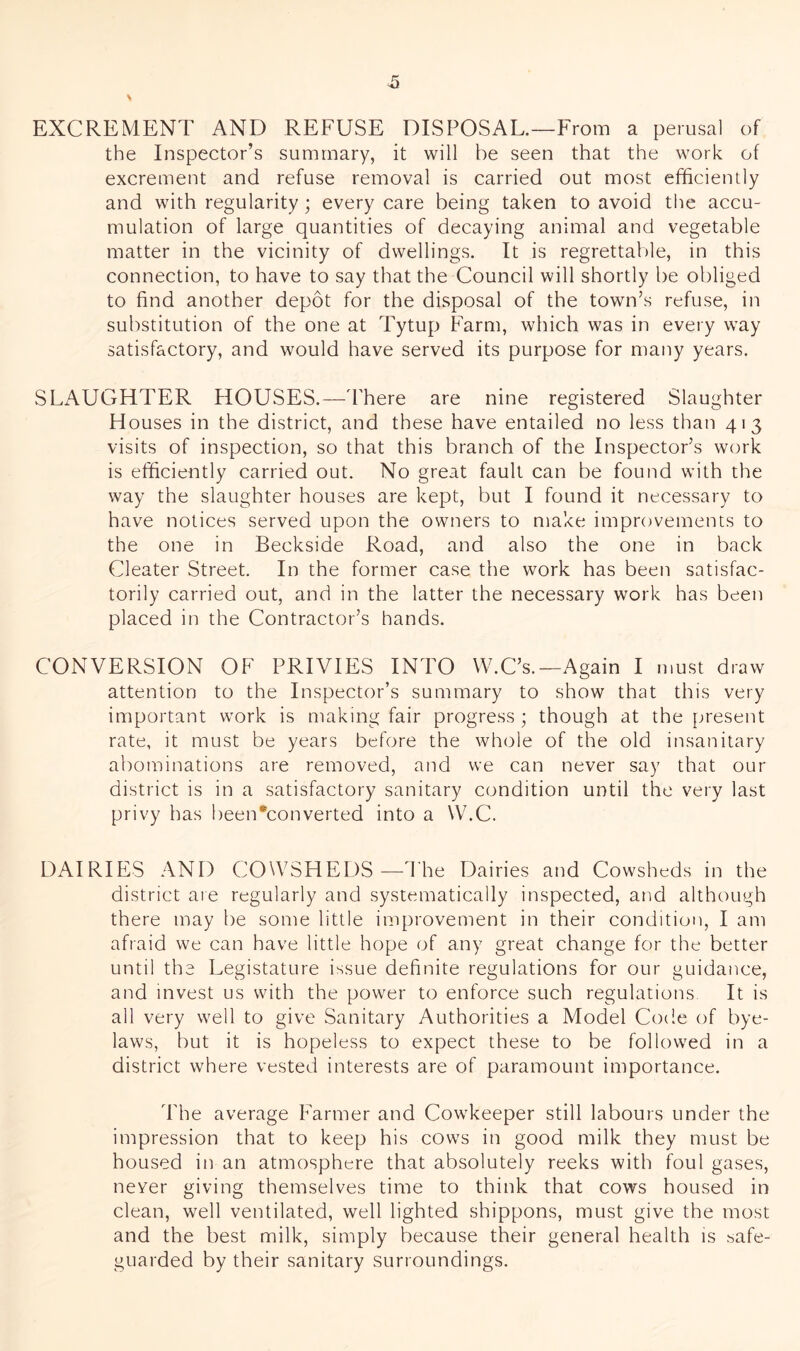 EXCREMENT AND REFUSE DISPOSAL.—From a perusal of the Inspector’s summary, it will be seen that the work of excrement and refuse removal is carried out most efficiently and with regularity ; every care being taken to avoid the accu- mulation of large quantities of decaying animal and vegetable matter in the vicinity of dwellings. It is regrettable, in this connection, to have to say that the Council will shortly be obliged to find another depot for the disposal of the town’s refuse, in substitution of the one at Tytup Farm, which was in every way satisfactory, and would have served its purpose for many years. SLAUGHTER HOUSES.—d'here are nine registered Slaughter Houses in the district, and these have entailed no less than 413 visits of inspection, so that this branch of the Inspector’s work is efficiently carried out. No great fault can be found with the way the slaughter houses are kept, but I found it necessary to have notices served upon the owners to make improvements to the one in Beckside Road, and also the one in back Cleater Street. In the former case the work has been satisfac- torily carried out, and in the latter the necessary work has been placed in the Contractor’s hands. CONVERSION OF PRIVIES INTO W.C’s.—Again I must draw attention to the Inspector’s summary to show that this very important work is making fair progress ; though at the present rate, it must be years before the whole of the old insanitary abominations are removed, and we can never say that our district is in a satisfactory sanitary condition until the very last privy has been*converted into a W.C. DAIRIES AND COWSHEDS—1he Dairies and Cowsheds in the district are regularly and systematically inspected, and although there may be some little improvement in their condition, I am afraid we can have little hope of any great change for the better until the Legistature issue definite regulations for our guidance, and invest us with the power to enforce such regulations It is all very well to give Sanitary Authorities a Model Code of bye- laws, but it is hopeless to expect these to be followed in a district where vested interests are of paramount importance. The average Iffirmer and Cowkeeper still labours under the impression that to keep his cows in good milk they must be housed in an atmosphere that absolutely reeks with foul gases, never giving themselves time to think that cows housed in clean, well ventilated, well lighted shippons, must give the most and the best milk, simply because their general health is safe- guarded by their sanitary surroundings.