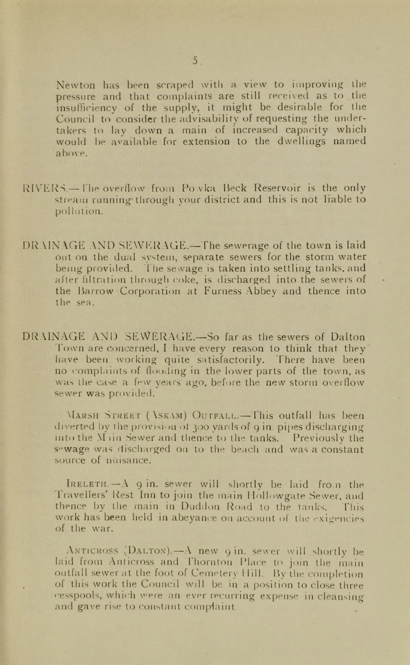 Newton has been sc'iaiied with a view to improving ihe pressure and that complaints are still received as to the insuH'ic'iency of the supply, it might be desirable for the Council to consider the advisability of requesting the under- takers to lav drnvn a main of increased capacity which would be a''ailable for extension to the dwellings named abo\ e. Rl\’KlvS.— The overilow f[a)m I’o vka lieck liteservoir is the only streaui running through \’our district and this is not liable to pollution. Dli \1N \GI'' .Wn Sb\VI'',lC\Cjl'b—rite sewerage of the town is laid OLit on the dual svstem, separate sewers for the storm water being provided. 1 he sewage is taken into settling tanks, and after filtration through coke, is disc'harged into the sewers of the Barrow Corporation at Furness .Abbey and thence into the sea. DRAINAGF .A.NI) SlLWFR.At iF.—So far as the sewers of Dalton Town are c.oncerned, I have every reason to think that they have been working quite satisfactorily, dhore have been no I'ompl.lints of lloodmg in the h^wer parts of the town, as was the ca-ie a few years ago, before the new storm ovei flow sewer was provitled. \I.\Rsn SriiEEr (Xskv.m) OurF.VLL.— I'his outfall has been diverted by i he provi-^i' )U ol 300 yards of 9 in pipes discharging into the .\1 liii .Sevver and thence to the tanks. [Previously the S‘wage was discliarged on to the beach and was a constant source of m'lisance. Ikeletii.—g in. sewer will shortly be laid fro.n the. 1 ravellers’ Rest Inn to join the main llolhiwgate Sewer, and thence by tlie main in Duddon Road to the tanks. I'liis work has been held in abeyance on account of the <-.\igeiu ies of the war. .\.\'TiCRoss 'Dai.tox).—.\ new g in. se«er will shortly be h'lid from .Anticross and I'horiitou I’lace to join the main outfall sewer at the foot of Cemetery Mill. Bv the completion of this work the Council will be in ;i position to idose three cesspools, which v'ere an ever recurring e.\|)ense in cleansing and gas'e rise to consiaiit coin(Haint.