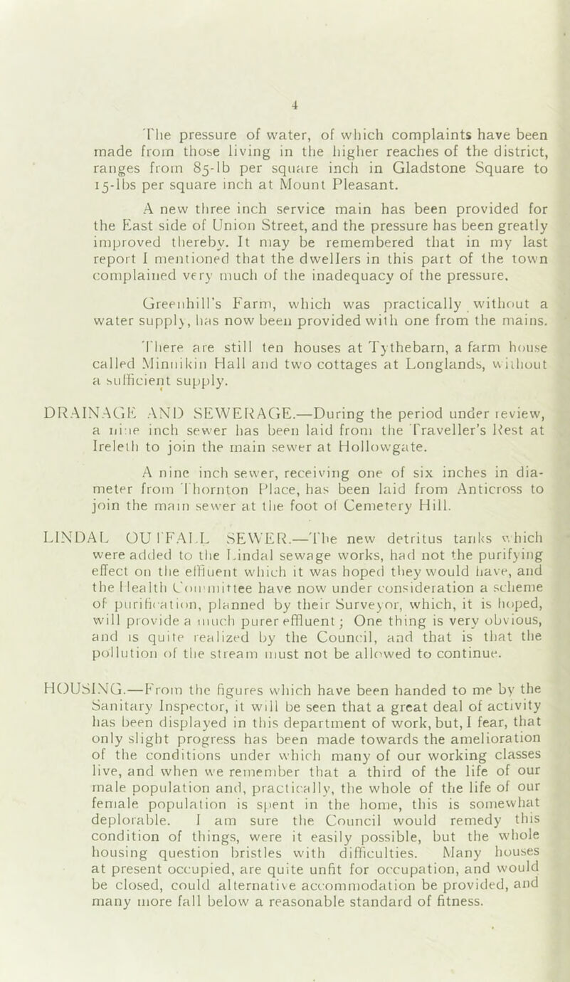 The pressure of water, of which complaints have been made from those living in the higher reaches of the district, ranges from 85-lb per square inch in Gladstone Square to 15-lbs per square inch at Mount Pleasant. A new three inch service main has been provided for the East side of Union Street, and the pressure has been greatly improved tliereby. It may be remembered that in my last report I mentioned that the dwellers in this part of the town complained very much of the inadequacy of the pressure. Greenhill’s Farm, which was practically without a water supply, has now been provided with one from the mains. There are still ten houses at Tythebarn, a farm house called Minnikin Hall and two cottages at Longlands, vviihout a sufficient supply. DR.AINAGE AND SEWERAGE.—During the period under review, a ni:ie inch sewer has been laid from the Traveller’s Rest at Ireleth to join the main sewer at Hollowgate. A nine inch sewer, receiving one of six inches in dia- meter from Thornton Place, has been laid from Anticross to join the mam sewer at the foot of Cemetery Hill. LlNDAl. OU TF.AUL SEWER.—'The new detritus tanks v.hich were added to the I.indal sewage works, had not the purifying effect on the ellluent which it was hoped they would have, and the Health Coirmittee have now under consideration a schenre of purihcation, planned by their Surveyor, which, it is hoped, will provide a much purer effluent; One thing is very obvious, and IS quite realized by the Council, and that is that the pollution of the stream must not be allowed to continue. HOUSl.NG.—From the figures wdiich have been handed to me by the Sanitary Inspector, it will be seen that a great deal of activity has been displayed in this department of work, but, I fear, that only slight progress has been made towards the amelioration of the conditions under which many of our working classes live, and when we remember that a third of the life of our male population and, practically, the whole of the life of our female population is Sfient in the home, this is somewhat deplorable. 1 am sure the Council would remedy this condition of things, were it easily possible, but the whole housing question bristles with difficulties. Many houses at present occupied, are quite unfit for occupation, and would be closed, could alternative accommodation be provided, and many more fall below a reasonable standard of fitness.