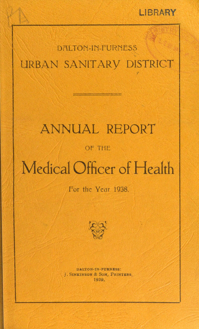 LIBRARY •• DnLTON-lM-FURNESS URBAN SANITARY DISTRICT ANNUAL REPORT OP THE Medical Officer of Health For the Year 1938. DALTON-IN-FURNttSS: j. Sinkinson & Son, Printers, 1939.
