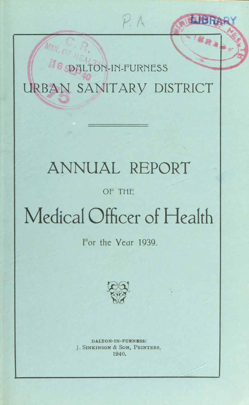 URBAN SANITARY DISTRICT ■V/ ANNUAL REPORT OF THE Medical Officer of Health For the Year 1Q39. W DALTON-IN-FDRNKSS: J. SiNKiNSON & Son, Printers, 1940.