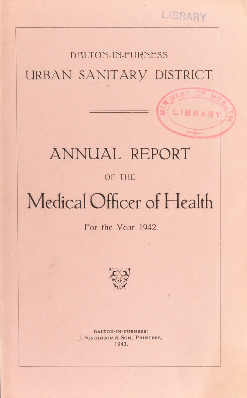 ^ ■> DnLTON-IN-FURriE55 URBAN SANITARY DISTRICT ANNUAL REPORT OF THE Medical Officer of Health Por the Year 1Q42. DALTON-IN-FURNKSS: J. SiNKiNSON & Son, Printers, 1943.