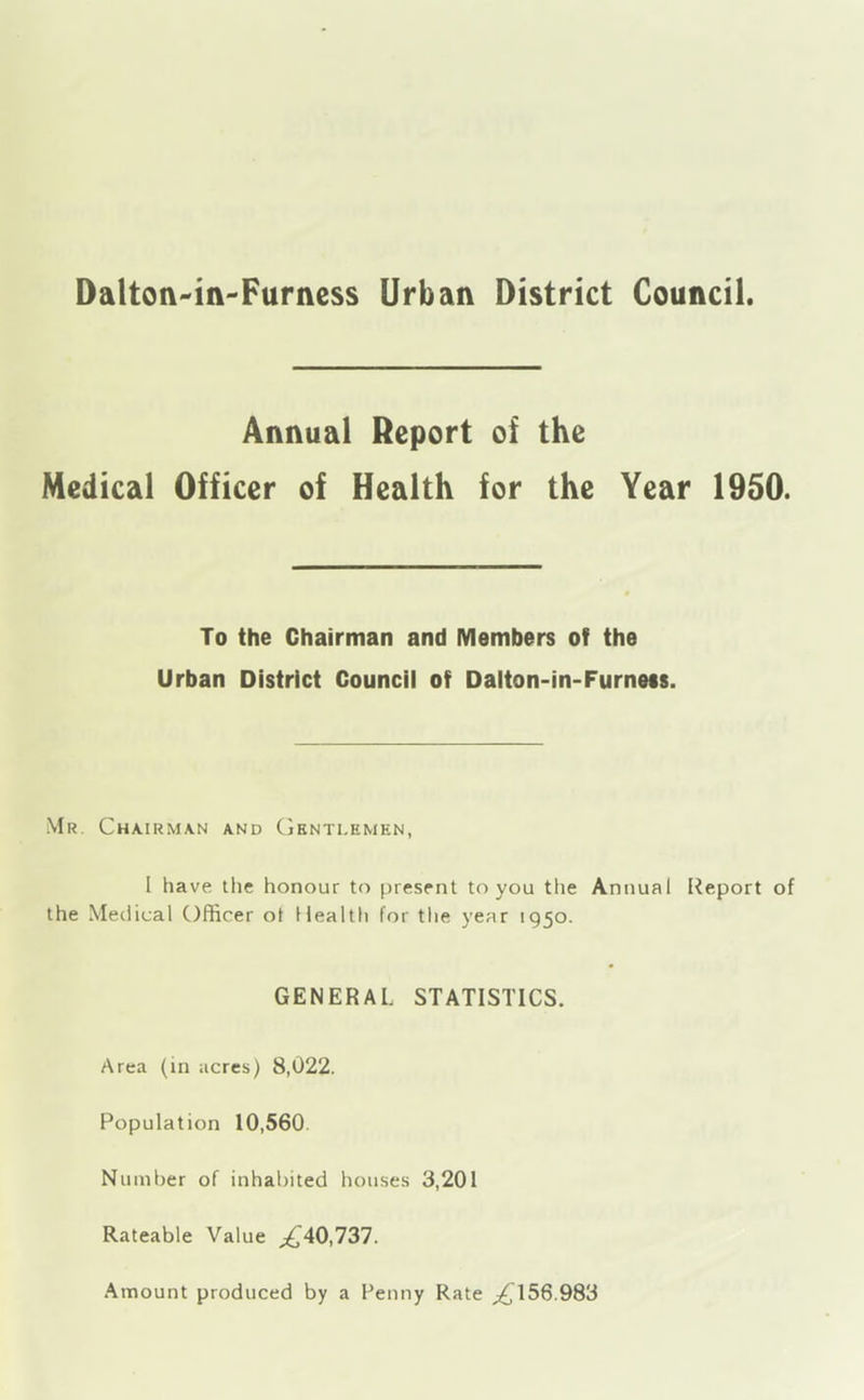 Dalton^in-Furness Urban District Council Annual Report of the Medical Officer of Health for the Year 1950. To the Chairman and Members of the Urban District Council of Dalton-in-Furneis. Mr. Chairman and Gentlemen, I have the honour to present to you the Annual Report of the Medical Officer ot 11 ealth for the year 1950. GENERAL STATISTICS. Area (in acres) 8,022. Population 10,560 Number of inhabited houses 3,201 Rateable Value ;^40,737. Amount produced by a Penny Rate ^156.983