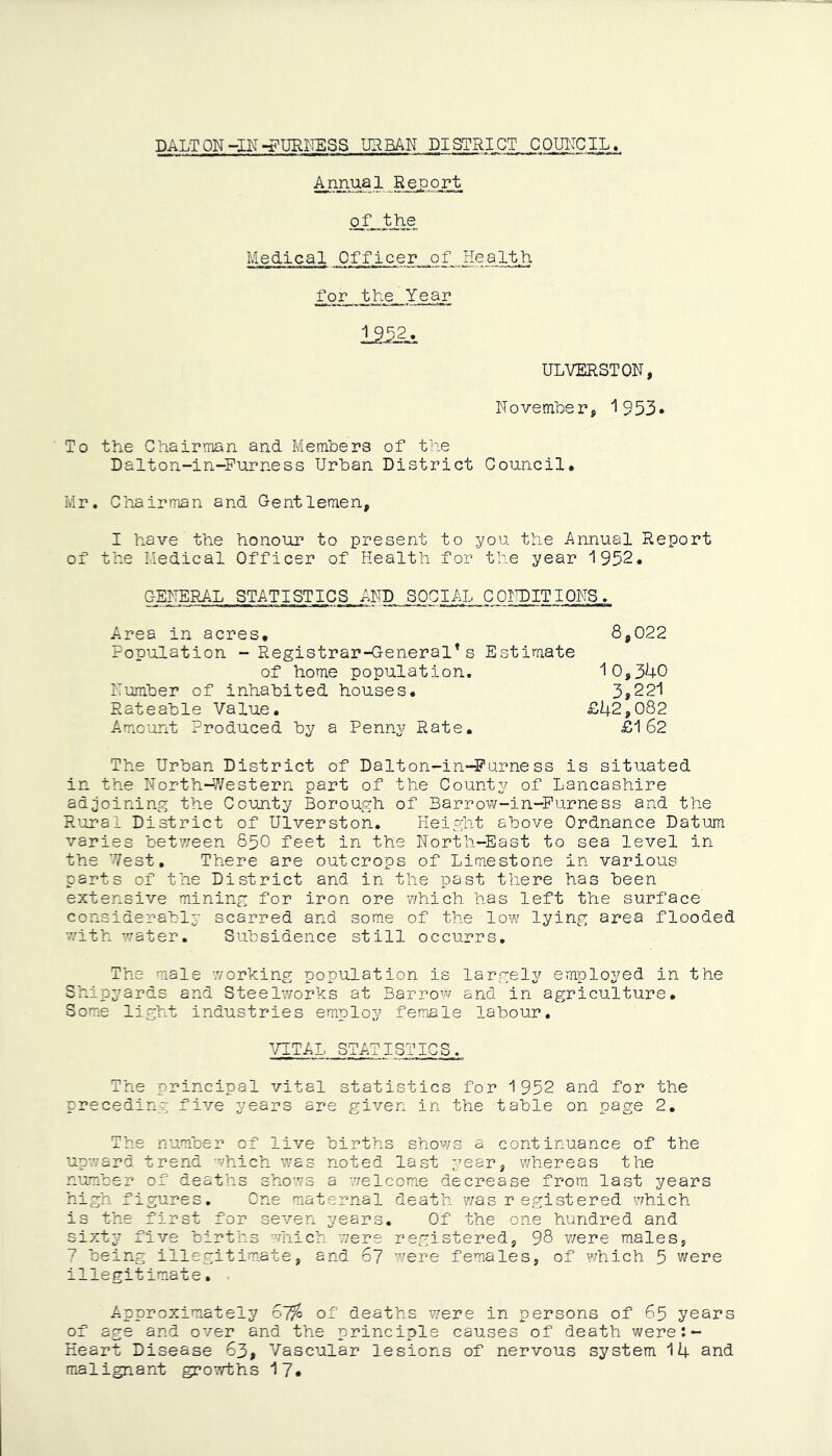 DALTON-nrDURNESS URBAN DISTRICT COUNCIL. Annual Report of-JM Medical Officer of Health for the. Year 1252. UL VERST ON, November, 1953* To the Chairman and Members of the Dalton-in-Furness Urban District Council. Mr. Chairman and Gentlemen, I have the honour to present to you the Annual Report of the Medical Officer of Health for the year 1952. GENERAL STATISTICS AND SOCIAL CONDITIONS,. Area in acres, 8,022 Population - Registrar-General’s Estimate of home population. “10,340 Number of inhabited houses. 3»22l Rateable Value. £42,082 Amount Produced by a Penny Rate. £162 The Urban District of Dalton-in-Furness is situated in the North-Western part of the County of Lancashire adjoining the County Borough of Barrow-in-Furness and the Rural District of Ulverston. Height above Ordnance Datum varies between 850 feet in the North-East to sea level in the West. There are outcrops of Limestone in various parts of the District and in the past there has been extensive mining for iron ore which has left the surface considerably scarred and some of the low lying area flooded with water. Subsidence still occurrs. The male working population is largely employed in the Shipyards and Steelworks at Barrow and in agriculture. Some light industries employ female labour. VITAL STATISTICS. The principal vital statistics for 1952 and for the preceding five years are given in the table on page 2. The number of live births shows a continuance of the upward trend which was noted last year, whereas the number of deaths shows a welcome decrease from last years high figures. One maternal death was registered which is the first for seven years. Of the one hundred and sixty five births which were registered, 98 were males, 7 being illegitimate, and 67 were females, of which 5 were illegitimate. Approximately 67?o of deaths were in persons of 65 years of age and over and the principle causes of death were:- Heart Disease 63, Vascular lesions of nervous system 14 and malignant growths 17.