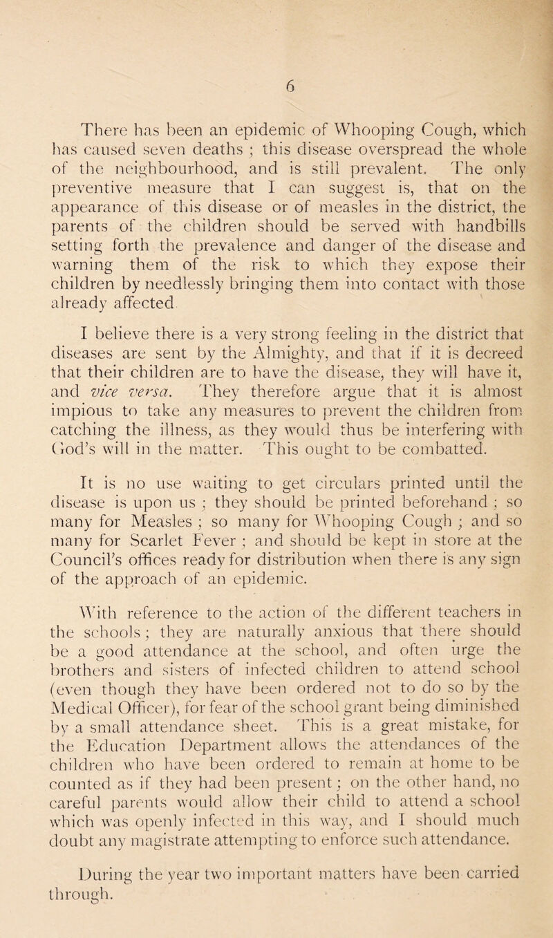 There has been an epidemic of Whooping Cough, which lias caused seven deaths ; this disease overspread the whole of the neighbourhood, and is still prevalent. ITe only jireventive measure that I can suggest is, that on the appearance of this disease or of measles in the district, the parents of the children should be served with handbills setting forth the prevalence and danger of the disease and warning them of the risk to which they expose their children by needlessly bringing them into contact with those already affected I believe there is a very strong feeling in the district that diseases are sent by the Almighty, and that if it is decreed that their children are to have the disease, they will have it, and vice versa. They therefore argue that it is almost impious to take any measures to prevent the children from catching the illness, as they would thus be interfering with Cod’s will in the matter. This ought to be combatted. It is no use waiting to get circulars printed until the disease is upon us ; they should be printed beforehand ; so many for Measles ; so many for Adiooping Cough ; and so many for Scarlet Fever ; and should be kept in store at the Council’s othces ready for distribution when there is any sign of the approach of an epidemic. Aath reference to the action of the different teachers in the schools; they are naturally anxious that there should be a good attendance at the school, and often urge the brothers and sisters of infected children to attend school (even though they have been ordered not to do so by the Medical Officer), for fear of the school grant being diminished by a small attendance sheet. This is a great mistake, for the Induration Department allows the attendances of the children who have been ordered to remain at home to be counted as if they had been present; on the other hand, no careful [larents would allow their child to attend a school which was openly infected in this way, and 1 should much doubt any magistrate attempting to enforce such attendance. During the year two important matters have been carried through.